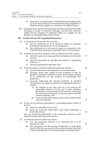 Energy Bill                                                                               31
Part 1 — Electricity Market Reform
Chapter 7 — The renewables obligation: transitional arrangements


                      (e)   being used, as respects part, as mentioned in paragraph (a), (b),
                            (c) or (d) and as respects the remainder by being supplied by a
                            Northern Ireland supplier to customers in Northern Ireland.
           (10)    Paragraph (9) of Article 54 of the Energy (Northern Ireland) Order 2003
                   (meaning of supply of electricity through a private wire network)            5
                   applies for the purposes of subsection (9)(b) as it applies for the
                   purposes of paragraph (8)(b) of that Article.
         32U Sections 32S and 32T: supplemental provision
            (1)    A certificate purchase order may provide—
                     (a) that no certificates are to be issued in respect of electricity        10
                           generated in specified cases or circumstances, or
                     (b) that certificates are to be issued in respect of a proportion only
                           of the electricity generated in specified cases or circumstances.
            (2)    In particular, provision made by virtue of subsection (1) may specify—
                     (a) electricity generated using specified descriptions of renewable        15
                           sources,
                     (b) electricity generated by specified descriptions of generating
                           station, or
                      (c) electricity generated in specified ways.
            (3)    Provision made by virtue of subsection (1)(b) may include—                   20
                     (a) provision about how the proportion is to be determined;
                     (b) provision about what, subject to such exceptions as may be
                          specified, constitutes sufficient evidence of any matter required
                          to be established for the purpose of determining that
                          proportion;                                                           25
                     (c) provision authorising the relevant authority, in specified
                          circumstances, to require an operator of a generating station to
                          arrange—
                             (i) for samples of any fuel used (or to be used) in the
                                  generating station, or of any gas or other substance          30
                                  produced as a result of the use of such fuel, to be taken
                                  by a person, and analysed in a manner, approved by the
                                  relevant authority, and
                            (ii) for the results of that analysis to be made available to the
                                  relevant authority.                                           35
            (4)    In the case of electricity generated by a generating station fuelled or
                   driven—
                     (a) partly by renewable sources, and
                     (b) partly by fossil fuel (other than waste which constitutes a
                           renewable source),                                                   40
                   only the proportion attributable to the renewable sources is to be
                   regarded as generated from such sources.
            (5)    A certificate purchase order may specify—
                     (a) how the proportion referred to in subsection (4) is to be
                           determined, and                                                      45
                     (b) the consequences for the issuing of certificates if a generating
                           station of the type mentioned in that subsection uses more than
                           a specified proportion of fossil fuel during a specified period.
 