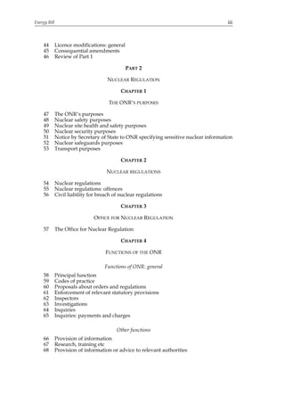 Energy Bill                                                                             iii



     44       Licence modifications: general
     45       Consequential amendments
     46       Review of Part 1

                                               PART 2

                                      NUCLEAR REGULATION

                                            CHAPTER 1

                                      THE ONR’S PURPOSES

     47       The ONR’s purposes
     48       Nuclear safety purposes
     49       Nuclear site health and safety purposes
     50       Nuclear security purposes
     51       Notice by Secretary of State to ONR specifying sensitive nuclear information
     52       Nuclear safeguards purposes
     53       Transport purposes

                                            CHAPTER 2

                                     NUCLEAR REGULATIONS

     54       Nuclear regulations
     55       Nuclear regulations: offences
     56       Civil liability for breach of nuclear regulations

                                            CHAPTER 3

                               OFFICE FOR NUCLEAR REGULATION

     57       The Office for Nuclear Regulation

                                            CHAPTER 4

                                     FUNCTIONS OF THE ONR

                                    Functions of ONR: general
     58       Principal function
     59       Codes of practice
     60       Proposals about orders and regulations
     61       Enforcement of relevant statutory provisions
     62       Inspectors
     63       Investigations
     64       Inquiries
     65       Inquiries: payments and charges

                                          Other functions
     66       Provision of information
     67       Research, training etc
     68       Provision of information or advice to relevant authorities
 