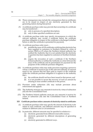 32                                                                                       Energy Bill
                                                               Part 1 — Electricity Market Reform
                                   Chapter 7 — The renewables obligation: transitional arrangements


       (6)   Those consequences may include the consequences that no certificates
             are to be issued in respect of any electricity generated by that
             generating station during that period.
       (7)   A certificate purchase order may provide that ownership of a certificate
             may be transferred—                                                                       5
               (a) only to persons of a specified description;
               (b) only if other specified conditions are met.
       (8)   A certificate purchase order may specify circumstances in which the
             relevant authority may revoke a certificate before the certificate
             purchase obligation in respect of the certificate is discharged (whether                  10
             before or after the certificate is presented for payment).
       (9)   A certificate purchase order must—
               (a) prohibit the issue of GB certificates certifying that electricity has
                     been supplied to customers in Northern Ireland by virtue of
                     section 32S(5) or (7) where the Northern Ireland authority has                    15
                     notified the Authority that it is not satisfied that the electricity
                     in question has been supplied to customers in Northern Ireland,
                     and
               (b) require the revocation of such a certificate if the Northern
                     Ireland authority so notifies the Authority at a time between the                 20
                     issue of the certificate and its presentation for payment for the
                     purposes of the certificate purchase obligation.
      (10)   A certificate purchase order may make provision requiring a person to
             whom a certificate is issued to pay to the relevant authority an amount
             equal to any amount that has been paid in respect of the certificate                      25
             under the certificate purchase obligation if it appears to the authority
             that—
               (a) the certificate should not have been issued to that person, and
               (b) it is not possible to secure the recovery of such an amount by
                     refusing to issue another certificate to the person.                              30
      (11)   Provision under subsection (10) may include provision about
             enforcement and appeals.
      (12)   The Authority must pay any amounts it receives by virtue of subsection
             (10) into the Consolidated Fund.
      (13)   The Northern Ireland authority must pay any amounts it receives by                        35
             virtue of subsection (10) into the Consolidated Fund of Northern
             Ireland.
     32V Certificate purchase orders: amounts of electricity stated in certificates
       (1)   A certificate purchase order may specify the amount of electricity to be
             stated in each certificate, and different amounts may be specified in                     40
             relation to different cases or circumstances.
       (2)   In particular, different amounts may be specified in relation to—
               (a) electricity generated from different renewable sources;
               (b) electricity generated by different descriptions of generating
                     station;                                                                          45
                (c) electricity generated in different ways.
 