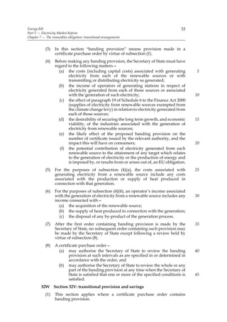 Energy Bill                                                                               33
Part 1 — Electricity Market Reform
Chapter 7 — The renewables obligation: transitional arrangements


            (3)    In this section “banding provision” means provision made in a
                   certificate purchase order by virtue of subsection (1).
            (4)    Before making any banding provision, the Secretary of State must have
                   regard to the following matters—
                     (a) the costs (including capital costs) associated with generating         5
                          electricity from each of the renewable sources or with
                          transmitting or distributing electricity so generated;
                     (b) the income of operators of generating stations in respect of
                          electricity generated from each of those sources or associated
                          with the generation of such electricity;                              10
                      (c) the effect of paragraph 19 of Schedule 6 to the Finance Act 2000
                          (supplies of electricity from renewable sources exempted from
                          the climate change levy) in relation to electricity generated from
                          each of those sources;
                     (d) the desirability of securing the long term growth, and economic        15
                          viability, of the industries associated with the generation of
                          electricity from renewable sources;
                     (e) the likely effect of the proposed banding provision on the
                          number of certificate issued by the relevant authority, and the
                          impact this will have on consumers;                                   20
                      (f) the potential contribution of electricity generated from each
                          renewable source to the attainment of any target which relates
                          to the generation of electricity or the production of energy and
                          is imposed by, or results from or arises out of, an EU obligation.
            (5)    For the purposes of subsection (4)(a), the costs associated with             25
                   generating electricity from a renewable source include any costs
                   associated with the production or supply of heat produced in
                   connection with that generation.
            (6)    For the purposes of subsection (4)(b), an operator’s income associated
                   with the generation of electricity from a renewable source includes any      30
                   income connected with—
                     (a) the acquisition of the renewable source;
                     (b) the supply of heat produced in connection with the generation;
                     (c) the disposal of any by-product of the generation process.
            (7)    After the first order containing banding provision is made by the            35
                   Secretary of State, no subsequent order containing such provision may
                   be made by the Secretary of State except following a review held by
                   virtue of subsection (8).
            (8)    A certificate purchase order—
                     (a) may authorise the Secretary of State to review the banding             40
                           provision at such intervals as are specified in or determined in
                           accordance with the order, and
                     (b) may authorise the Secretary of State to review the whole or any
                           part of the banding provision at any time when the Secretary of
                           State is satisfied that one or more of the specified conditions is   45
                           satisfied.
         32W Section 32V: transitional provision and savings
            (1)    This section applies where a certificate purchase order contains
                   banding provision.
 