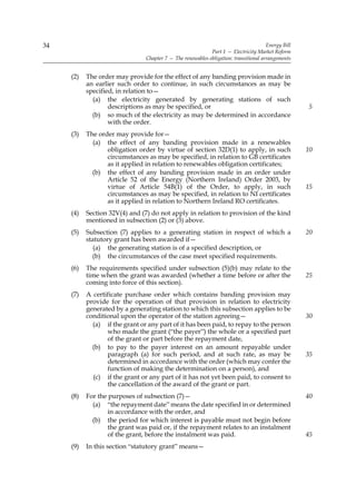 34                                                                                    Energy Bill
                                                            Part 1 — Electricity Market Reform
                                Chapter 7 — The renewables obligation: transitional arrangements


     (2)   The order may provide for the effect of any banding provision made in
           an earlier such order to continue, in such circumstances as may be
           specified, in relation to—
             (a) the electricity generated by generating stations of such
                   descriptions as may be specified, or                                             5
             (b) so much of the electricity as may be determined in accordance
                   with the order.
     (3)   The order may provide for—
             (a) the effect of any banding provision made in a renewables
                  obligation order by virtue of section 32D(1) to apply, in such                    10
                  circumstances as may be specified, in relation to GB certificates
                  as it applied in relation to renewables obligation certificates;
             (b) the effect of any banding provision made in an order under
                  Article 52 of the Energy (Northern Ireland) Order 2003, by
                  virtue of Article 54B(1) of the Order, to apply, in such                          15
                  circumstances as may be specified, in relation to NI certificates
                  as it applied in relation to Northern Ireland RO certificates.
     (4)   Section 32V(4) and (7) do not apply in relation to provision of the kind
           mentioned in subsection (2) or (3) above.
     (5)   Subsection (7) applies to a generating station in respect of which a                     20
           statutory grant has been awarded if—
              (a) the generating station is of a specified description, or
             (b) the circumstances of the case meet specified requirements.
     (6)   The requirements specified under subsection (5)(b) may relate to the
           time when the grant was awarded (whether a time before or after the                      25
           coming into force of this section).
     (7)   A certificate purchase order which contains banding provision may
           provide for the operation of that provision in relation to electricity
           generated by a generating station to which this subsection applies to be
           conditional upon the operator of the station agreeing—                                   30
             (a) if the grant or any part of it has been paid, to repay to the person
                  who made the grant (“the payer”) the whole or a specified part
                  of the grant or part before the repayment date,
             (b) to pay to the payer interest on an amount repayable under
                  paragraph (a) for such period, and at such rate, as may be                        35
                  determined in accordance with the order (which may confer the
                  function of making the determination on a person), and
             (c) if the grant or any part of it has not yet been paid, to consent to
                  the cancellation of the award of the grant or part.
     (8)   For the purposes of subsection (7)—                                                      40
             (a) “the repayment date” means the date specified in or determined
                   in accordance with the order, and
             (b) the period for which interest is payable must not begin before
                   the grant was paid or, if the repayment relates to an instalment
                   of the grant, before the instalment was paid.                                    45
     (9)   In this section “statutory grant” means—
 