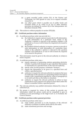 Energy Bill                                                                                  35
Part 1 — Electricity Market Reform
Chapter 7 — The renewables obligation: transitional arrangements


                     (a)    a grant awarded under section 5(1) of the Science and
                            Technology Act 1965 (grants to carry on or support scientific
                            research), or
                     (b)    any other grant which is payable out of public funds and
                            awarded under or by virtue of an Act or other statutory                5
                            provision (as defined by section 1(f) of the Interpretation Act
                            (Northern Ireland) 1954).
           (10)    This section is without prejudice to section 32Y(1)(b).
         32X      Certificate purchase orders: information
            (1)    A certificate purchase order may provide for—                                   10
                     (a) the Authority to require a person to provide it with information,
                           or with information of a particular kind, which in the
                           Authority’s opinion is relevant to the question whether a GB
                           certificate is, or was or will in future be, required to be issued to
                           the person;                                                             15
                     (b) the Northern Ireland authority to require a person to provide it
                           with information, or with information of a particular kind,
                           which in the authority’s opinion is relevant to the question
                           whether a NI certificate is, or was or will in future be, required
                           to be issued to the person.                                             20
            (2)    That information must be given to the relevant authority in whatever
                   form it requires.
            (3)    A certificate purchase order may—
                     (a) require operators of generating stations generating electricity
                           (wholly or partly) from biomass to give specified information,          25
                           or information of a specified kind, to the relevant authority;
                     (b) specify what, for this purpose, constitutes “biomass”;
                      (c) require the information to be given in a specified form and
                           within a specified period;
                     (d) authorise or require the relevant authority to postpone the issue         30
                           of certificates to the operator of a generating station who fails to
                           comply with a requirement imposed by virtue of paragraph (a)
                           or (c) until such time as the failure is remedied;
                     (e) authorise or require the relevant authority to refuse to issue
                           certificates to such a person or to refuse to issue them unless the     35
                           failure is remedied within a specified period.
            (4)    The relevant authority may publish information obtained by virtue of
                   subsection (3).
            (5)    No person is required by virtue of this section to provide any
                   information which the person could not be compelled to give in                  40
                   evidence in civil proceedings in the High Court or, in Scotland, the
                   Court of Session.
         32Y      Certificate purchase orders: general provision
            (1)    A certificate purchase order may—
                     (a) make further provision as to the functions of the relevant                45
                           authority in relation to matters dealt with by the order;
                     (b) make transitional provision and savings;
 