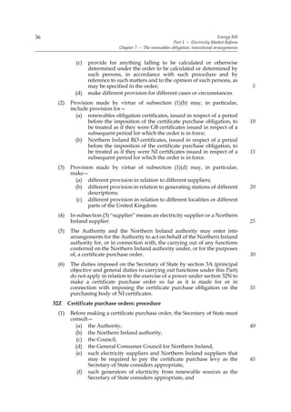 36                                                                                      Energy Bill
                                                              Part 1 — Electricity Market Reform
                                  Chapter 7 — The renewables obligation: transitional arrangements


               (c)   provide for anything falling to be calculated or otherwise
                     determined under the order to be calculated or determined by
                     such persons, in accordance with such procedure and by
                     reference to such matters and to the opinion of such persons, as
                     may be specified in the order;                                                   5
               (d)   make different provision for different cases or circumstances.
      (2)    Provision made by virtue of subsection (1)(b) may, in particular,
             include provision for—
               (a) renewables obligation certificates, issued in respect of a period
                    before the imposition of the certificate purchase obligation, to                  10
                    be treated as if they were GB certificates issued in respect of a
                    subsequent period for which the order is in force;
               (b) Northern Ireland RO certificates, issued in respect of a period
                    before the imposition of the certificate purchase obligation, to
                    be treated as if they were NI certificates issued in respect of a                 15
                    subsequent period for which the order is in force.
      (3)    Provision made by virtue of subsection (1)(d) may, in particular,
             make—
               (a) different provision in relation to different suppliers;
               (b) different provision in relation to generating stations of different                20
                    descriptions;
               (c) different provision in relation to different localities or different
                    parts of the United Kingdom.
      (4)    In subsection (3) “supplier” means an electricity supplier or a Northern
             Ireland supplier.                                                                        25
      (5)    The Authority and the Northern Ireland authority may enter into
             arrangements for the Authority to act on behalf of the Northern Ireland
             authority for, or in connection with, the carrying out of any functions
             conferred on the Northern Ireland authority under, or for the purposes
             of, a certificate purchase order.                                                        30
      (6)    The duties imposed on the Secretary of State by section 3A (principal
             objective and general duties in carrying out functions under this Part)
             do not apply in relation to the exercise of a power under section 32N to
             make a certificate purchase order so far as it is made for or in
             connection with imposing the certificate purchase obligation on the                      35
             purchasing body of NI certificates.
     32Z    Certificate purchase orders: procedure
      (1)    Before making a certificate purchase order, the Secretary of State must
             consult—
               (a) the Authority,                                                                     40
               (b) the Northern Ireland authority,
                (c) the Council,
               (d) the General Consumer Council for Northern Ireland,
               (e) such electricity suppliers and Northern Ireland suppliers that
                    may be required to pay the certificate purchase levy as the                       45
                    Secretary of State considers appropriate,
                (f) such generators of electricity from renewable sources as the
                    Secretary of State considers appropriate, and
 