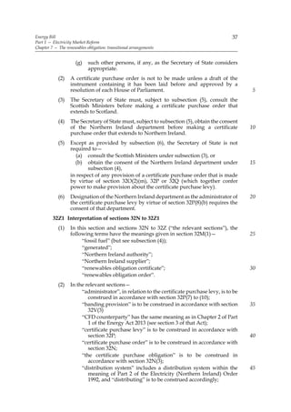 Energy Bill                                                                                 37
Part 1 — Electricity Market Reform
Chapter 7 — The renewables obligation: transitional arrangements


                     (g)    such other persons, if any, as the Secretary of State considers
                            appropriate.
            (2)    A certificate purchase order is not to be made unless a draft of the
                   instrument containing it has been laid before and approved by a
                   resolution of each House of Parliament.                                        5
            (3)    The Secretary of State must, subject to subsection (5), consult the
                   Scottish Ministers before making a certificate purchase order that
                   extends to Scotland.
            (4)    The Secretary of State must, subject to subsection (5), obtain the consent
                   of the Northern Ireland department before making a certificate                 10
                   purchase order that extends to Northern Ireland.
            (5)    Except as provided by subsection (6), the Secretary of State is not
                   required to—
                      (a) consult the Scottish Ministers under subsection (3), or
                     (b) obtain the consent of the Northern Ireland department under              15
                          subsection (4),
                   in respect of any provision of a certificate purchase order that is made
                   by virtue of section 32O(2)(m), 32P or 32Q (which together confer
                   power to make provision about the certificate purchase levy).
            (6)    Designation of the Northern Ireland department as the administrator of         20
                   the certificate purchase levy by virtue of section 32P(8)(b) requires the
                   consent of that department.
         32Z1 Interpretation of sections 32N to 32Z1
            (1)    In this section and sections 32N to 32Z (“the relevant sections”), the
                   following terms have the meanings given in section 32M(1)—                     25
                        “fossil fuel” (but see subsection (4));
                        “generated”;
                        “Northern Ireland authority”;
                        “Northern Ireland supplier”;
                        “renewables obligation certificate”;                                      30
                        “renewables obligation order”.
            (2)    In the relevant sections—
                        “administrator”, in relation to the certificate purchase levy, is to be
                           construed in accordance with section 32P(7) to (10);
                        “banding provision” is to be construed in accordance with section         35
                           32V(3)
                        “CFD counterparty” has the same meaning as in Chapter 2 of Part
                           1 of the Energy Act 2013 (see section 3 of that Act);
                        “certificate purchase levy” is to be construed in accordance with
                           section 32P;                                                           40
                        “certificate purchase order” is to be construed in accordance with
                           section 32N;
                        “the certificate purchase obligation” is to be construed in
                           accordance with section 32N(3);
                        “distribution system” includes a distribution system within the           45
                           meaning of Part 2 of the Electricity (Northern Ireland) Order
                           1992, and “distributing” is to be construed accordingly;
 
