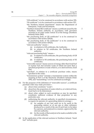 38                                                                                    Energy Bill
                                                            Part 1 — Electricity Market Reform
                                Chapter 7 — The renewables obligation: transitional arrangements


                “GB certificate” is to be construed in accordance with section 32S;
                “NI certificate” is to be construed in accordance with section 32T;
                “the Northern Ireland department” means the Department of
                   Enterprise, Trade and Investment;
                “Northern Ireland RO certificate” means a certificate issued by the                 5
                   Northern Ireland authority in accordance with provision
                   included in an order under Article 52 of the Energy (Northern
                   Ireland) Order 2003;
                “the purchasing body of GB certificates” is to be construed in
                   accordance with section 32N(4);                                                  10
                “the purchasing body of NI certificates” is to be construed in
                   accordance with section 32N(5);
                “relevant authority” means—
                      (a) in relation to GB certificates, the Authority;
                     (b) in relation to NI certificates, the Northern Ireland                       15
                           authority;
                “relevant purchasing body” means—
                      (a) in relation to GB certificates, the purchasing body of GB
                           certificates;
                     (b) in relation to NI certificates, the purchasing body of NI                  20
                           certificates;
                “renewable sources” means sources of energy other than fossil fuel
                   or nuclear fuel, but includes waste of which not more than a
                   specified proportion is waste which is, or is derived from, fossil
                   fuel;                                                                            25
                “specified”, in relation to a certificate purchase order, means
                   specified in the order;
                “transmission system” includes a transmission system within the
                   meaning of Part 2 of the Electricity (Northern Ireland) Order
                   1992, and “transmitting” is to be construed accordingly.                         30
     (3)   For the purposes of the definition of “renewable sources”, a certificate
           purchase order may make provision—
             (a) about what constitutes “waste”;
             (b) about how the proportion of waste which is, or is derived from,
                  fossil fuel is to be determined;                                                  35
              (c) about what, subject to such exceptions as may be specified,
                  constitutes sufficient evidence of that proportion in any
                  particular case;
             (d) authorising the relevant authority, in specified circumstances,
                  to require an operator of a generating station to arrange—                        40
                     (i) for samples of any fuel used (or to be used) in the
                           generating station, or of any gas or other substance
                           produced as a result of the use of such fuel, to be taken
                           by a person, and analysed in a manner, approved by the
                           relevant authority;                                                      45
                    (ii) for the results of that analysis to be made available to the
                           relevant authority.
     (4)   In the application of the relevant sections to Northern Ireland, “fossil
           fuel” includes peat.
 