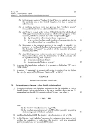 Energy Bill                                                                                  39
Part 1 — Electricity Market Reform
Chapter 7 — The renewables obligation: transitional arrangements


              (5)   In the relevant sections “Northern Ireland” does not include any part of
                    the territorial sea of the United Kingdom, but this is subject to
                    subsection (6).
              (6)   A certificate purchase order may provide that “Northern Ireland”
                    includes the territorial sea adjacent to Northern Ireland.                     5
              (7)   An Order in council under section 98(8) of the Northern Ireland Act
                    1998 (apportionment of sea areas) has effect for the purposes of this
                    section if, or to the extent that, the Order is expressed to apply—
                      (a) by virtue of this subsection, for those purposes, or
                      (b) if no provision has been made by virtue of paragraph (a), for the        10
                            general or residual purposes of that Act.
              (8)   References in the relevant sections to the supply of electricity to
                    customers in Northern Ireland are to be construed in accordance with
                    the definition of “supply” in Article 3 of the Electricity (Northern
                    Ireland) Order 1992.                                                           15
              (9)   A certificate purchase order may make provision, for the purposes of
                    the relevant sections, about the circumstances in which electricity is to
                    be regarded as having been supplied—
                      (a) to customers in Great Britain;
                      (b) to customers in Northern Ireland.”                                       20
     (3)    In section 106 (regulations and orders), in subsection (2)(b) after “32,” insert
            “32N, 32R(4),”.
     (4)    In section 113 (extent etc), in subsection (3), at the beginning of the list (before
            the entry for sections 65 to 70) insert “Sections 32N to 32Z1;”.

                                               CHAPTER 8                                           25

                               EMISSIONS PERFORMANCE STANDARD

38         Duty not to exceed annual carbon dioxide emissions limit
     (1)    The operator of any fossil fuel plant must secure that the emissions of carbon
            dioxide from it that are attributable to the use of fossil fuel do not exceed EL
            tonnes of carbon dioxide (“the emissions limit”) in any year, where—                   30


                                          EL = RxCx7.446


            and—
               R is the statutory rate of emissions, in g/kWh;
               C is the installed generating capacity, in MW, of the electricity generating
                  station comprised in the fossil fuel plant.                                      35
     (2)    Until (and including) 2044, the statutory rate of emissions is 450 g/kWh.
     (3)    In this Chapter, “fossil fuel plant” means an electricity generating station which
            satisfies the conditions in subsection (4), together with any associated
            gasification plant and any associated CCS plant.
 