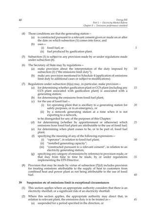 40                                                                                        Energy Bill
                                                                   Part 1 — Electricity Market Reform
                                                          Chapter 8 — Emissions performance standard


     (4)    Those conditions are that the generating station—
              (a) is constructed pursuant to a relevant consent given or made on or after
                   the date on which subsection (1) comes into force, and
              (b) uses—
                      (i) fossil fuel, or                                                               5
                     (ii) fuel produced by gasification plant.
     (5)    Subsection (1) is subject to any provision made by or under regulations made
            under subsection (6).
     (6)    The Secretary of State may by regulations—
              (a) make provision about the interpretation of the duty imposed by                        10
                   subsection (1) (“the emissions limit duty”);
              (b) make any provision mentioned in Schedule 4 (application of emissions
                   limit duty to additional cases or subject to modifications).
     (7)    Regulations under subsection (6)(a) may, in particular, make provision—
              (a) for determining whether gasification plant or CCS plant (including any                15
                   CCS plant associated with gasification plant) is associated with a
                   generating station;
              (b) for determining the emissions from fossil fuel plant;
               (c) for the use of fossil fuel—
                       (i) for operating plant that is ancillary to a generating station for            20
                           safety purposes, or in an emergency, or
                      (ii) by a network generating station at a time when it is not
                           exporting to a network,
                   to be disregarded for any of the purposes of this Chapter;
              (d) for determining (whether by apportionment or otherwise) which                         25
                   emissions from fossil fuel plant are attributable to the use of fossil fuel;
              (e) for determining when plant ceases to be, or to be part of, fossil fuel
                   plant;
               (f) specifying the meaning of any of the following expressions—
                       (i) “operator”, in relation to fossil fuel plant;                                30
                      (ii) “installed generating capacity”;
                     (iii) “constructed pursuant to a relevant consent”, in relation to an
                           electricity generating station;
              (g) specifying any category of emissions by reference to provision made, or
                   that may from time to time be made, by or under regulations                          35
                   implementing the ETS Directive.
     (8)    Provision that may be made by virtue of subsection (7)(d) includes provision
            for treating emissions attributable to the supply of heat to customers from
            combined heat and power plant as not being attributable to the use of fossil
            fuel.                                                                                       40

39         Suspension etc of emissions limit in exceptional circumstances
     (1)    This section applies where an appropriate authority considers that there is an
            electricity shortfall, or a significant risk of an electricity shortfall.
     (2)    Where this section applies, the appropriate authority may direct that, in
            relation to relevant plant, the emissions duty is to be treated as—                         45
              (a) suspended for a period specified in the direction, or
 