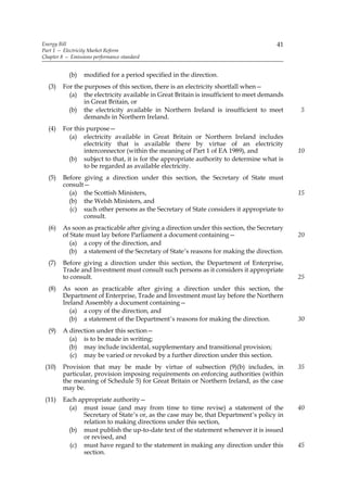 Energy Bill                                                                            41
Part 1 — Electricity Market Reform
Chapter 8 — Emissions performance standard


           (b)    modified for a period specified in the direction.
  (3)    For the purposes of this section, there is an electricity shortfall when—
           (a) the electricity available in Great Britain is insufficient to meet demands
                 in Great Britain, or
           (b) the electricity available in Northern Ireland is insufficient to meet         5
                 demands in Northern Ireland.
  (4)    For this purpose—
           (a) electricity available in Great Britain or Northern Ireland includes
                 electricity that is available there by virtue of an electricity
                 interconnector (within the meaning of Part 1 of EA 1989), and               10
           (b) subject to that, it is for the appropriate authority to determine what is
                 to be regarded as available electricity.
  (5)    Before giving a direction under this section, the Secretary of State must
         consult—
           (a) the Scottish Ministers,                                                       15
           (b) the Welsh Ministers, and
           (c) such other persons as the Secretary of State considers it appropriate to
                consult.
  (6)    As soon as practicable after giving a direction under this section, the Secretary
         of State must lay before Parliament a document containing—                          20
            (a) a copy of the direction, and
           (b) a statement of the Secretary of State’s reasons for making the direction.
  (7)    Before giving a direction under this section, the Department of Enterprise,
         Trade and Investment must consult such persons as it considers it appropriate
         to consult.                                                                         25
  (8)    As soon as practicable after giving a direction under this section, the
         Department of Enterprise, Trade and Investment must lay before the Northern
         Ireland Assembly a document containing—
            (a) a copy of the direction, and
           (b) a statement of the Department’s reasons for making the direction.             30
  (9)    A direction under this section—
           (a) is to be made in writing;
           (b) may include incidental, supplementary and transitional provision;
           (c) may be varied or revoked by a further direction under this section.
 (10)    Provision that may be made by virtue of subsection (9)(b) includes, in              35
         particular, provision imposing requirements on enforcing authorities (within
         the meaning of Schedule 5) for Great Britain or Northern Ireland, as the case
         may be.
 (11)    Each appropriate authority—
           (a) must issue (and may from time to time revise) a statement of the              40
                Secretary of State’s or, as the case may be, that Department’s policy in
                relation to making directions under this section,
           (b) must publish the up-to-date text of the statement whenever it is issued
                or revised, and
           (c) must have regard to the statement in making any direction under this          45
                section.
 