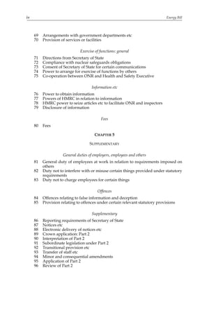 iv                                                                             Energy Bill




     69   Arrangements with government departments etc
     70   Provision of services or facilities

                               Exercise of functions: general
     71   Directions from Secretary of State
     72   Compliance with nuclear safeguards obligations
     73   Consent of Secretary of State for certain communications
     74   Power to arrange for exercise of functions by others
     75   Co-operation between ONR and Health and Safety Executive

                                      Information etc
     76   Power to obtain information
     77   Powers of HMRC in relation to information
     78   HMRC power to seize articles etc to facilitate ONR and inspectors
     79   Disclosure of information

                                           Fees
     80   Fees

                                       CHAPTER 5

                                    SUPPLEMENTARY

                     General duties of employers, employees and others
     81   General duty of employees at work in relation to requirements imposed on
          others
     82   Duty not to interfere with or misuse certain things provided under statutory
          requirements
     83   Duty not to charge employees for certain things

                                         Offences
     84   Offences relating to false information and deception
     85   Provision relating to offences under certain relevant statutory provisions

                                      Supplementary
     86   Reporting requirements of Secretary of State
     87   Notices etc
     88   Electronic delivery of notices etc
     89   Crown application: Part 2
     90   Interpretation of Part 2
     91   Subordinate legislation under Part 2
     92   Transitional provision etc
     93   Transfer of staff etc
     94   Minor and consequential amendments
     95   Application of Part 2
     96   Review of Part 2
 