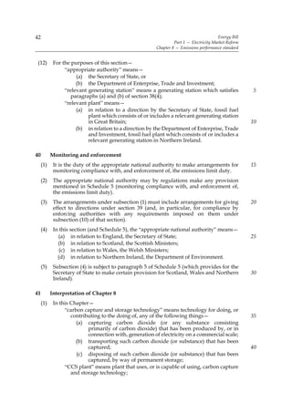 42                                                                                      Energy Bill
                                                                 Part 1 — Electricity Market Reform
                                                        Chapter 8 — Emissions performance standard


 (12)       For the purposes of this section—
                 “appropriate authority” means—
                      (a) the Secretary of State, or
                      (b) the Department of Enterprise, Trade and Investment;
                 “relevant generating station” means a generating station which satisfies             5
                    paragraphs (a) and (b) of section 38(4);
                 “relevant plant” means—
                      (a) in relation to a direction by the Secretary of State, fossil fuel
                           plant which consists of or includes a relevant generating station
                           in Great Britain;                                                          10
                      (b) in relation to a direction by the Department of Enterprise, Trade
                           and Investment, fossil fuel plant which consists of or includes a
                           relevant generating station in Northern Ireland.

40         Monitoring and enforcement
     (1)    It is the duty of the appropriate national authority to make arrangements for             15
            monitoring compliance with, and enforcement of, the emissions limit duty.
     (2)    The appropriate national authority may by regulations make any provision
            mentioned in Schedule 5 (monitoring compliance with, and enforcement of,
            the emissions limit duty).
     (3)    The arrangements under subsection (1) must include arrangements for giving                20
            effect to directions under section 39 (and, in particular, for compliance by
            enforcing authorities with any requirements imposed on them under
            subsection (10) of that section).
     (4)    In this section (and Schedule 5), the “appropriate national authority” means—
              (a) in relation to England, the Secretary of State;                                     25
              (b) in relation to Scotland, the Scottish Ministers;
               (c) in relation to Wales, the Welsh Ministers;
              (d) in relation to Northern Ireland, the Department of Environment.
     (5)    Subsection (4) is subject to paragraph 5 of Schedule 5 (which provides for the
            Secretary of State to make certain provision for Scotland, Wales and Northern             30
            Ireland).

41         Interpretation of Chapter 8
     (1)    In this Chapter—
                 “carbon capture and storage technology” means technology for doing, or
                    contributing to the doing of, any of the following things—                        35
                      (a) capturing carbon dioxide (or any substance consisting
                           primarily of carbon dioxide) that has been produced by, or in
                           connection with, generation of electricity on a commercial scale;
                      (b) transporting such carbon dioxide (or substance) that has been
                           captured;                                                                  40
                      (c) disposing of such carbon dioxide (or substance) that has been
                           captured, by way of permanent storage;
                 “CCS plant” means plant that uses, or is capable of using, carbon capture
                    and storage technology;
 