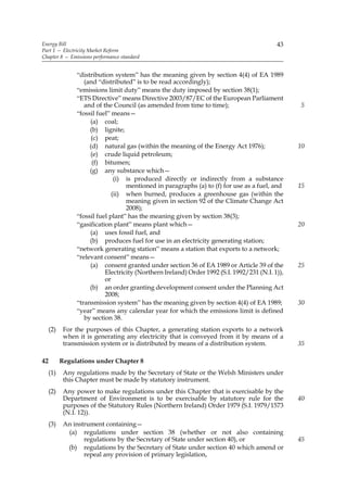 Energy Bill                                                                                43
Part 1 — Electricity Market Reform
Chapter 8 — Emissions performance standard


                “distribution system” has the meaning given by section 4(4) of EA 1989
                   (and “distributed” is to be read accordingly);
                “emissions limit duty” means the duty imposed by section 38(1);
                “ETS Directive” means Directive 2003/87/EC of the European Parliament
                   and of the Council (as amended from time to time);                            5
                “fossil fuel” means—
                     (a) coal;
                     (b) lignite;
                      (c) peat;
                     (d) natural gas (within the meaning of the Energy Act 1976);                10
                     (e) crude liquid petroleum;
                      (f) bitumen;
                     (g) any substance which—
                               (i) is produced directly or indirectly from a substance
                                   mentioned in paragraphs (a) to (f) for use as a fuel, and     15
                              (ii) when burned, produces a greenhouse gas (within the
                                   meaning given in section 92 of the Climate Change Act
                                   2008);
                “fossil fuel plant” has the meaning given by section 38(3);
                “gasification plant” means plant which—                                          20
                     (a) uses fossil fuel, and
                     (b) produces fuel for use in an electricity generating station;
                “network generating station” means a station that exports to a network;
                “relevant consent” means—
                     (a) consent granted under section 36 of EA 1989 or Article 39 of the        25
                           Electricity (Northern Ireland) Order 1992 (S.I. 1992/231 (N.I. 1)),
                           or
                     (b) an order granting development consent under the Planning Act
                           2008;
                “transmission system” has the meaning given by section 4(4) of EA 1989;          30
                “year” means any calendar year for which the emissions limit is defined
                   by section 38.
     (2)    For the purposes of this Chapter, a generating station exports to a network
            when it is generating any electricity that is conveyed from it by means of a
            transmission system or is distributed by means of a distribution system.             35

42         Regulations under Chapter 8
     (1)    Any regulations made by the Secretary of State or the Welsh Ministers under
            this Chapter must be made by statutory instrument.
     (2)    Any power to make regulations under this Chapter that is exercisable by the
            Department of Environment is to be exercisable by statutory rule for the             40
            purposes of the Statutory Rules (Northern Ireland) Order 1979 (S.I. 1979/1573
            (N.I. 12)).
     (3)    An instrument containing—
             (a) regulations under section 38 (whether or not also containing
                   regulations by the Secretary of State under section 40), or                   45
             (b) regulations by the Secretary of State under section 40 which amend or
                   repeal any provision of primary legislation,
 