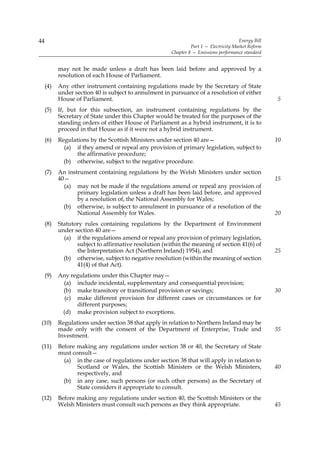 44                                                                                     Energy Bill
                                                                Part 1 — Electricity Market Reform
                                                       Chapter 8 — Emissions performance standard


           may not be made unless a draft has been laid before and approved by a
           resolution of each House of Parliament.
     (4)   Any other instrument containing regulations made by the Secretary of State
           under section 40 is subject to annulment in pursuance of a resolution of either
           House of Parliament.                                                                      5
     (5)   If, but for this subsection, an instrument containing regulations by the
           Secretary of State under this Chapter would be treated for the purposes of the
           standing orders of either House of Parliament as a hybrid instrument, it is to
           proceed in that House as if it were not a hybrid instrument.
     (6)   Regulations by the Scottish Ministers under section 40 are—                               10
             (a) if they amend or repeal any provision of primary legislation, subject to
                  the affirmative procedure;
             (b) otherwise, subject to the negative procedure.
     (7)   An instrument containing regulations by the Welsh Ministers under section
           40—                                                                                       15
             (a) may not be made if the regulations amend or repeal any provision of
                  primary legislation unless a draft has been laid before, and approved
                  by a resolution of, the National Assembly for Wales;
             (b) otherwise, is subject to annulment in pursuance of a resolution of the
                  National Assembly for Wales.                                                       20
     (8)   Statutory rules containing regulations by the Department of Environment
           under section 40 are—
             (a) if the regulations amend or repeal any provision of primary legislation,
                  subject to affirmative resolution (within the meaning of section 41(6) of
                  the Interpretation Act (Northern Ireland) 1954), and                               25
             (b) otherwise, subject to negative resolution (within the meaning of section
                  41(4) of that Act).
     (9)   Any regulations under this Chapter may—
            (a) include incidental, supplementary and consequential provision;
            (b) make transitory or transitional provision or savings;                                30
             (c) make different provision for different cases or circumstances or for
                 different purposes;
            (d) make provision subject to exceptions.
 (10)      Regulations under section 38 that apply in relation to Northern Ireland may be
           made only with the consent of the Department of Enterprise, Trade and                     35
           Investment.
 (11)      Before making any regulations under section 38 or 40, the Secretary of State
           must consult—
             (a) in the case of regulations under section 38 that will apply in relation to
                  Scotland or Wales, the Scottish Ministers or the Welsh Ministers,                  40
                  respectively, and
             (b) in any case, such persons (or such other persons) as the Secretary of
                  State considers it appropriate to consult.
 (12)      Before making any regulations under section 40, the Scottish Ministers or the
           Welsh Ministers must consult such persons as they think appropriate.                      45
 