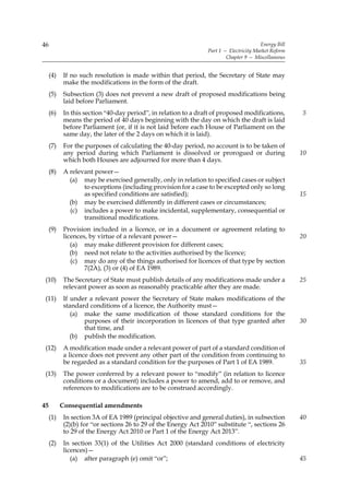 46                                                                                      Energy Bill
                                                                 Part 1 — Electricity Market Reform
                                                                         Chapter 9 — Miscellaneous


     (4)    If no such resolution is made within that period, the Secretary of State may
            make the modifications in the form of the draft.
     (5)    Subsection (3) does not prevent a new draft of proposed modifications being
            laid before Parliament.
     (6)    In this section “40-day period”, in relation to a draft of proposed modifications,        5
            means the period of 40 days beginning with the day on which the draft is laid
            before Parliament (or, if it is not laid before each House of Parliament on the
            same day, the later of the 2 days on which it is laid).
     (7)    For the purposes of calculating the 40-day period, no account is to be taken of
            any period during which Parliament is dissolved or prorogued or during                    10
            which both Houses are adjourned for more than 4 days.
     (8)    A relevant power—
              (a) may be exercised generally, only in relation to specified cases or subject
                   to exceptions (including provision for a case to be excepted only so long
                   as specified conditions are satisfied);                                            15
              (b) may be exercised differently in different cases or circumstances;
              (c) includes a power to make incidental, supplementary, consequential or
                   transitional modifications.
     (9)    Provision included in a licence, or in a document or agreement relating to
            licences, by virtue of a relevant power—                                                  20
               (a) may make different provision for different cases;
               (b) need not relate to the activities authorised by the licence;
               (c) may do any of the things authorised for licences of that type by section
                    7(2A), (3) or (4) of EA 1989.
 (10)       The Secretary of State must publish details of any modifications made under a             25
            relevant power as soon as reasonably practicable after they are made.
 (11)       If under a relevant power the Secretary of State makes modifications of the
            standard conditions of a licence, the Authority must—
               (a) make the same modification of those standard conditions for the
                   purposes of their incorporation in licences of that type granted after             30
                   that time, and
               (b) publish the modification.
 (12)       A modification made under a relevant power of part of a standard condition of
            a licence does not prevent any other part of the condition from continuing to
            be regarded as a standard condition for the purposes of Part 1 of EA 1989.                35
 (13)       The power conferred by a relevant power to “modify” (in relation to licence
            conditions or a document) includes a power to amend, add to or remove, and
            references to modifications are to be construed accordingly.

45         Consequential amendments
     (1)    In section 3A of EA 1989 (principal objective and general duties), in subsection          40
            (2)(b) for “or sections 26 to 29 of the Energy Act 2010” substitute “, sections 26
            to 29 of the Energy Act 2010 or Part 1 of the Energy Act 2013”.
     (2)    In section 33(1) of the Utilities Act 2000 (standard conditions of electricity
            licences)—
               (a) after paragraph (e) omit “or”;                                                     45
 