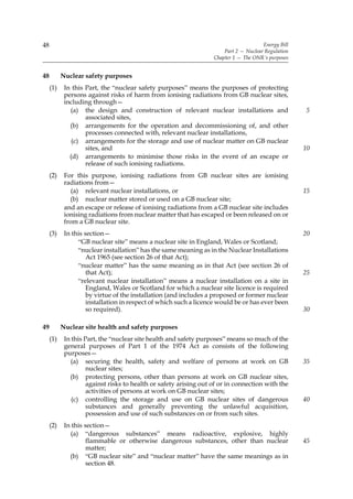 48                                                                                     Energy Bill
                                                                       Part 2 — Nuclear Regulation
                                                                   Chapter 1 — The ONR’s purposes


48         Nuclear safety purposes
     (1)    In this Part, the “nuclear safety purposes” means the purposes of protecting
            persons against risks of harm from ionising radiations from GB nuclear sites,
            including through—
              (a) the design and construction of relevant nuclear installations and                  5
                    associated sites,
              (b) arrangements for the operation and decommissioning of, and other
                    processes connected with, relevant nuclear installations,
               (c) arrangements for the storage and use of nuclear matter on GB nuclear
                    sites, and                                                                       10
              (d) arrangements to minimise those risks in the event of an escape or
                    release of such ionising radiations.
     (2)    For this purpose, ionising radiations from GB nuclear sites are ionising
            radiations from—
               (a) relevant nuclear installations, or                                                15
              (b) nuclear matter stored or used on a GB nuclear site;
            and an escape or release of ionising radiations from a GB nuclear site includes
            ionising radiations from nuclear matter that has escaped or been released on or
            from a GB nuclear site.
     (3)    In this section—                                                                         20
                 “GB nuclear site” means a nuclear site in England, Wales or Scotland;
                 “nuclear installation” has the same meaning as in the Nuclear Installations
                     Act 1965 (see section 26 of that Act);
                 “nuclear matter” has the same meaning as in that Act (see section 26 of
                     that Act);                                                                      25
                 “relevant nuclear installation” means a nuclear installation on a site in
                     England, Wales or Scotland for which a nuclear site licence is required
                     by virtue of the installation (and includes a proposed or former nuclear
                     installation in respect of which such a licence would be or has ever been
                     so required).                                                                   30

49         Nuclear site health and safety purposes
     (1)    In this Part, the “nuclear site health and safety purposes” means so much of the
            general purposes of Part 1 of the 1974 Act as consists of the following
            purposes—
              (a) securing the health, safety and welfare of persons at work on GB                   35
                     nuclear sites;
              (b) protecting persons, other than persons at work on GB nuclear sites,
                     against risks to health or safety arising out of or in connection with the
                     activities of persons at work on GB nuclear sites;
               (c) controlling the storage and use on GB nuclear sites of dangerous                  40
                     substances and generally preventing the unlawful acquisition,
                     possession and use of such substances on or from such sites.
     (2)    In this section—
              (a) “dangerous substances” means radioactive, explosive, highly
                     flammable or otherwise dangerous substances, other than nuclear                 45
                     matter;
              (b) “GB nuclear site” and “nuclear matter” have the same meanings as in
                     section 48.
 