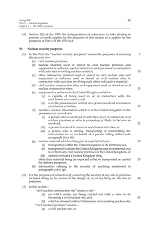 Energy Bill                                                                               49
Part 2 — Nuclear Regulation
Chapter 1 — The ONR’s purposes


     (3)    Section 1(3) of the 1974 Act (interpretation of references to risks relating to
            persons at work) applies for the purposes of this section as it applies for the
            purposes of Part 1 of the 1974 Act.

50         Nuclear security purposes
     (1)    In this Part, the “nuclear security purposes” means the purposes of ensuring        5
            the security of—
              (a) civil nuclear premises;
              (b) nuclear material used or stored on civil nuclear premises and
                    equipment or software used or stored on such premises in connection
                    with activities involving nuclear material;                                 10
               (c) other radioactive material used or stored on civil nuclear sites and
                    equipment or software used or stored on civil nuclear sites in
                    connection with activities involving such other radioactive material;
              (d) civil nuclear construction sites and equipment used or stored on civil
                    nuclear construction sites;                                                 15
              (e) equipment or software in the United Kingdom which—
                        (i) is capable of being used in, or in connection with, the
                            enrichment of uranium, and
                       (ii) is in the possession or control of a person involved in uranium
                            enrichment activities;                                              20
               (f) sensitive nuclear information which is in the United Kingdom in the
                    possession or control of—
                        (i) a person who is involved in activities on or in relation to civil
                            nuclear premises or who is proposing or likely to become so
                            involved;                                                           25
                       (ii) a person involved in uranium enrichment activities; or
                      (iii) a person who is storing, transporting or transmitting the
                            information for or on behalf of a person falling within sub-
                            paragraph (i) or (ii);
              (g) nuclear material which is being (or is expected to be)—                       30
                        (i) transported within the United Kingdom or its territorial sea,
                       (ii) transported (outside the United Kingdom and its territorial sea)
                            to or from any civil nuclear premises in the United Kingdom, or
                      (iii) carried on board a United Kingdom ship,
                    other than material being (or expected to be) so transported or carried     35
                    for defence purposes;
              (h) information relating to the security of anything mentioned in
                    paragraphs (a) to (g).
     (2)    For the purposes of subsection (1), ensuring the security of any site or premises
            includes doing so by means of the design of, or of anything on, the site or         40
            premises.
     (3)    In this section—
                 “civil nuclear construction site” means a site—
                       (a) on which works are being carried out with a view to its
                            becoming a civil nuclear site, and                                  45
                       (b) which is situated within 5 kilometres of an existing nuclear site;
                 “civil nuclear premises” means—
                       (a) a civil nuclear site, or
 