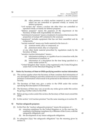 50                                                                                      Energy Bill
                                                                        Part 2 — Nuclear Regulation
                                                                    Chapter 1 — The ONR’s purposes


                      (b)  other premises on which nuclear material is used or stored
                           which are not controlled or operated wholly or mainly for
                           defence purposes;
                 “civil nuclear site” means a nuclear site other than one controlled or
                    operated wholly or mainly for defence purposes;                                   5
                 “defence purposes” means the purposes of the department of the
                    Secretary of State with responsibility for defence;
                 “enrichment of uranium” means a treatment of uranium that increases the
                    proportion of isotope 235 contained in the uranium;
                 “equipment” includes equipment that has not been assembled and its                   10
                    components;
                 “nuclear material” means any fissile material in the form of—
                      (a) uranium metal, alloy or compound, or
                      (b) plutonium metal, alloy or compound,
                    or any other fissile material prescribed by regulations made by the               15
                    Secretary of State;
                 “sensitive nuclear information” means—
                      (a) information relating to, or capable of use in connection with, the
                           enrichment of uranium, or
                      (b) information of a description for the time being specified in a              20
                           notice under section 51;
                 “United Kingdom ship” means a ship registered in the United Kingdom
                    under Part 2 of the Merchant Shipping Act 1995.

51         Notice by Secretary of State to ONR specifying sensitive nuclear information
     (1)    This section applies where the Secretary of State considers that information of           25
            any description relating to activities carried out on or in relation to civil nuclear
            premises is information which needs to be protected in the interests of national
            security.
     (2)    The Secretary of State may give a notice to the ONR under this section
            specifying that description of information.                                               30
     (3)    The Secretary of State may vary or revoke any notice given under this section
            by giving a further notice to the ONR.
     (4)    Before giving a notice under this section, the Secretary of State must consult the
            ONR.
     (5)    In this section “civil nuclear premises” has the same meaning as in section 50.           35

52         Nuclear safeguards purposes
     (1)    In this Part, the “nuclear safeguards purposes” means the purposes of—
              (a) ensuring compliance by the United Kingdom or, as the case may be,
                    enabling or facilitating compliance by a Minister of the Crown, with the
                    safeguards obligations, and                                                       40
              (b) the development of any future safeguards obligations.
     (2)    In subsection (1)(a) “the safeguards obligations” has the meaning given by
            section 72.
 