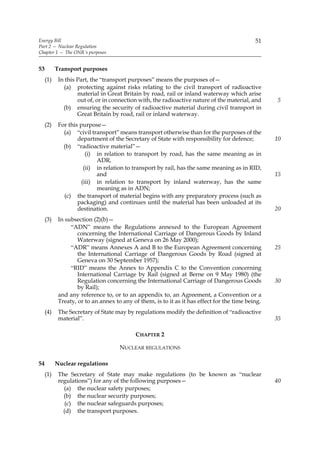 Energy Bill                                                                                  51
Part 2 — Nuclear Regulation
Chapter 1 — The ONR’s purposes


53         Transport purposes
     (1)    In this Part, the “transport purposes” means the purposes of—
              (a) protecting against risks relating to the civil transport of radioactive
                    material in Great Britain by road, rail or inland waterway which arise
                    out of, or in connection with, the radioactive nature of the material, and     5
              (b) ensuring the security of radioactive material during civil transport in
                    Great Britain by road, rail or inland waterway.
     (2)    For this purpose—
              (a) “civil transport” means transport otherwise than for the purposes of the
                    department of the Secretary of State with responsibility for defence;          10
              (b) “radioactive material”—
                        (i) in relation to transport by road, has the same meaning as in
                            ADR,
                       (ii) in relation to transport by rail, has the same meaning as in RID,
                            and                                                                    15
                      (iii) in relation to transport by inland waterway, has the same
                            meaning as in ADN;
              (c) the transport of material begins with any preparatory process (such as
                    packaging) and continues until the material has been unloaded at its
                    destination.                                                                   20
     (3)    In subsection (2)(b)—
                 “ADN” means the Regulations annexed to the European Agreement
                    concerning the International Carriage of Dangerous Goods by Inland
                    Waterway (signed at Geneva on 26 May 2000);
                 “ADR” means Annexes A and B to the European Agreement concerning                  25
                    the International Carriage of Dangerous Goods by Road (signed at
                    Geneva on 30 September 1957);
                 “RID” means the Annex to Appendix C to the Convention concerning
                    International Carriage by Rail (signed at Berne on 9 May 1980) (the
                    Regulation concerning the International Carriage of Dangerous Goods            30
                    by Rail);
            and any reference to, or to an appendix to, an Agreement, a Convention or a
            Treaty, or to an annex to any of them, is to it as it has effect for the time being.
     (4)    The Secretary of State may by regulations modify the definition of “radioactive
            material”.                                                                             35

                                            CHAPTER 2

                                     NUCLEAR REGULATIONS

54         Nuclear regulations
     (1)    The Secretary of State may make regulations (to be known as “nuclear
            regulations”) for any of the following purposes—                                       40
              (a) the nuclear safety purposes;
              (b) the nuclear security purposes;
               (c) the nuclear safeguards purposes;
              (d) the transport purposes.
 