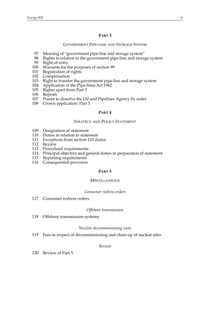 Energy Bill                                                                        v



                                             PART 3

                         GOVERNMENT PIPE-LINE AND STORAGE SYSTEM

    97        Meaning of “government pipe-line and storage system”
    98        Rights in relation to the government pipe-line and storage system
    99        Right of entry
   100        Warrants for the purposes of section 99
   101        Registration of rights
   102        Compensation
   103        Right to transfer the government pipe-line and storage system
   104        Application of the Pipe-lines Act 1962
   105        Rights apart from Part 3
   106        Repeals
   107        Power to dissolve the Oil and Pipelines Agency by order
   108        Crown application: Part 3

                                             PART 4

                                 STRATEGY AND POLICY STATEMENT

   109        Designation of statement
   110        Duties in relation to statement
   111        Exceptions from section 110 duties
   112        Review
   113        Procedural requirements
   114        Principal objective and general duties in preparation of statement
   115        Reporting requirements
   116        Consequential provision

                                             PART 5

                                         MISCELLANEOUS

                                      Consumer redress orders
   117        Consumer redress orders

                                       Offshore transmission
   118        Offshore transmission systems

                                   Nuclear decommissioning costs
   119        Fees in respect of decommissioning and clean-up of nuclear sites

                                              Review
   120        Review of Part 5
 