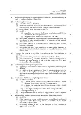 52                                                                                     Energy Bill
                                                                      Part 2 — Nuclear Regulation
                                                                   Chapter 2 — Nuclear regulations


     (2)   Schedule 6 (which gives examples of particular kinds of provision that may be
           made by nuclear regulations) has effect.
     (3)   Nuclear regulations may—
            (a) confer functions on the ONR;
            (b) create powers which inspectors may be authorised to exercise by their                5
                 instruments of appointment under paragraph 2 of Schedule 8;
             (c) create offences (as to which see section 55);
            (d) modify—
                     (i) any of the provisions of the Nuclear Installations Act 1965 that
                         are relevant statutory provisions;                                          10
                    (ii) any provision of the Nuclear Safeguards Act 2000;
            (e) provide for exemptions (including conditional exemptions) from any
                 prohibition or requirement imposed by or under any of the relevant
                 statutory provisions;
             (f) provide for defences in relation to offences under any of the relevant              15
                 statutory provisions;
            (g) provide for references in the regulations to any specified document to
                 operate as references to that document as revised or re-issued from
                 time to time.
     (4)   Provision that may be included by virtue of subsection (3)(a) includes, in                20
           particular,—
             (a) provision requiring compliance with directions by the ONR;
             (b) provision conferring power for the ONR to authorise other persons to
                  exercise functions relating to the grant of exemptions of a kind
                  mentioned in subsection (3)(e).                                                    25
     (5)   Nuclear regulations may make provision—
            (a) applying to acts done outside the United Kingdom by United Kingdom
                 persons;
            (b) for enabling offences under any of the relevant statutory provisions to
                 be treated as having been committed at any specified place for the                  30
                 purpose of conferring jurisdiction on any court in relation to any such
                 offence.
     (6)   In subsection (5) “United Kingdom person” means—
             (a) an individual who is—
                      (i) a British citizen, a British overseas territories citizen, a British       35
                          National (Overseas) or a British Overseas citizen,
                     (ii) a person who under the British Nationality Act 1981 is a British
                          subject, or
                    (iii) a British protected person within the meaning of that Act,
             (b) a Scottish partnership, or                                                          40
              (c) a body incorporated under the law of any part of the United Kingdom.
     (7)   Before making nuclear regulations, the Secretary of State must consult—
             (a) the ONR,
             (b) if the regulations would modify any provision of health and safety
                  regulations (within the meaning of Part 1 of the 1974 Act), the Health             45
                  and Safety Executive, and
             (c) such other persons (if any) as the Secretary of State considers it
                  appropriate to consult.
 