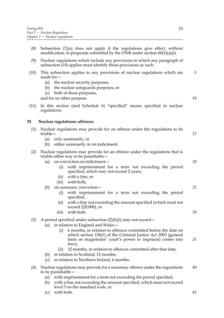 Energy Bill                                                                            53
Part 2 — Nuclear Regulation
Chapter 2 — Nuclear regulations


     (8)    Subsection (7)(a) does not apply if the regulations give effect, without
            modification, to proposals submitted by the ONR under section 60(1)(a)(i).
     (9)    Nuclear regulations which include any provisions to which any paragraph of
            subsection (10) applies must identify those provisions as such.
 (10)       This subsection applies to any provisions of nuclear regulations which are       5
            made for—
              (a) the nuclear security purposes,
              (b) the nuclear safeguards purposes, or
              (c) both of those purposes,
            and for no other purpose.                                                        10
 (11)       In this section (and Schedule 6) “specified” means specified in nuclear
            regulations.

55         Nuclear regulations: offences
     (1)    Nuclear regulations may provide for an offence under the regulations to be
            triable—                                                                         15
               (a) only summarily, or
               (b) either summarily or on indictment.
     (2)    Nuclear regulations may provide for an offence under the regulations that is
            triable either way to be punishable—
               (a) on conviction on indictment—                                              20
                        (i) with imprisonment for a term not exceeding the period
                            specified, which may not exceed 2 years,
                       (ii) with a fine, or
                      (iii) with both,
               (b) on summary conviction—                                                    25
                        (i) with imprisonment for a term not exceeding the period
                            specified,
                       (ii) with a fine not exceeding the amount specified (which must not
                            exceed £20,000), or
                      (iii) with both.                                                       30
     (3)    A period specified under subsection (2)(b)(i) may not exceed—
              (a) in relation to England and Wales—
                      (i) 6 months, in relation to offences committed before the date on
                           which section 154(1) of the Criminal Justice Act 2003 (general
                           limit on magistrates’ court’s power to imprison) comes into       35
                           force,
                     (ii) 12 months, in relation to offences committed after that date,
              (b) in relation to Scotland, 12 months,
              (c) in relation to Northern Ireland, 6 months.
     (4)    Nuclear regulations may provide for a summary offence under the regulations      40
            to be punishable—
               (a) with imprisonment for a term not exceeding the period specified,
              (b) with a fine not exceeding the amount specified, which must not exceed
                   level 5 on the standard scale, or
               (c) with both.                                                                45
 