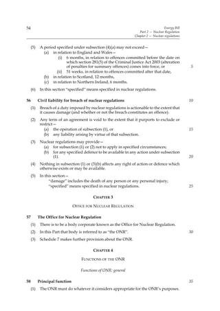 54                                                                                    Energy Bill
                                                                     Part 2 — Nuclear Regulation
                                                                  Chapter 2 — Nuclear regulations


     (5)    A period specified under subsection (4)(a) may not exceed—
              (a) in relation to England and Wales—
                      (i) 6 months, in relation to offences committed before the date on
                           which section 281(5) of the Criminal Justice Act 2003 (alteration
                           of penalties for summary offences) comes into force, or                  5
                     (ii) 51 weeks, in relation to offences committed after that date,
              (b) in relation to Scotland, 12 months,
              (c) in relation to Northern Ireland, 6 months.
     (6)    In this section “specified” means specified in nuclear regulations.

56         Civil liability for breach of nuclear regulations                                        10
     (1)    Breach of a duty imposed by nuclear regulations is actionable to the extent that
            it causes damage (and whether or not the breach constitutes an offence).
     (2)    Any term of an agreement is void to the extent that it purports to exclude or
            restrict—
              (a) the operation of subsection (1), or                                               15
              (b) any liability arising by virtue of that subsection.
     (3)    Nuclear regulations may provide—
             (a) for subsection (1) or (2) not to apply in specified circumstances;
             (b) for any specified defence to be available in any action under subsection
                  (1).                                                                              20
     (4)    Nothing in subsection (1) or (3)(b) affects any right of action or defence which
            otherwise exists or may be available.
     (5)    In this section—
                 “damage” includes the death of any person or any personal injury;
                 “specified” means specified in nuclear regulations.                                25

                                          CHAPTER 3

                                OFFICE FOR NUCLEAR REGULATION

57         The Office for Nuclear Regulation
     (1)    There is to be a body corporate known as the Office for Nuclear Regulation.
     (2)    In this Part that body is referred to as “the ONR”.                                     30
     (3)    Schedule 7 makes further provision about the ONR.

                                          CHAPTER 4

                                    FUNCTIONS OF THE ONR

                                   Functions of ONR: general

58         Principal function                                                                       35
     (1)    The ONR must do whatever it considers appropriate for the ONR’s purposes.
 