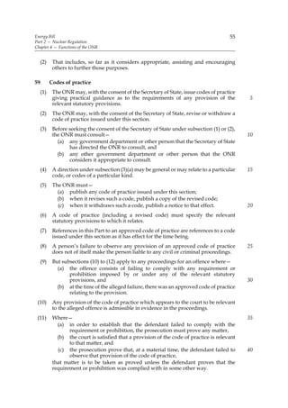 Energy Bill                                                                               55
Part 2 — Nuclear Regulation
Chapter 4 — Functions of the ONR


     (2)    That includes, so far as it considers appropriate, assisting and encouraging
            others to further those purposes.

59         Codes of practice
     (1)    The ONR may, with the consent of the Secretary of State, issue codes of practice
            giving practical guidance as to the requirements of any provision of the            5
            relevant statutory provisions.
     (2)    The ONR may, with the consent of the Secretary of State, revise or withdraw a
            code of practice issued under this section.
     (3)    Before seeking the consent of the Secretary of State under subsection (1) or (2),
            the ONR must consult—                                                               10
              (a) any government department or other person that the Secretary of State
                   has directed the ONR to consult, and
              (b) any other government department or other person that the ONR
                   considers it appropriate to consult.
     (4)    A direction under subsection (3)(a) may be general or may relate to a particular    15
            code, or codes of a particular kind.
     (5)    The ONR must—
              (a) publish any code of practice issued under this section;
              (b) when it revises such a code, publish a copy of the revised code;
              (c) when it withdraws such a code, publish a notice to that effect.               20
     (6)    A code of practice (including a revised code) must specify the relevant
            statutory provisions to which it relates.
     (7)    References in this Part to an approved code of practice are references to a code
            issued under this section as it has effect for the time being.
     (8)    A person’s failure to observe any provision of an approved code of practice         25
            does not of itself make the person liable to any civil or criminal proceedings.
     (9)    But subsections (10) to (12) apply to any proceedings for an offence where—
              (a) the offence consists of failing to comply with any requirement or
                   prohibition imposed by or under any of the relevant statutory
                   provisions, and                                                              30
              (b) at the time of the alleged failure, there was an approved code of practice
                   relating to the provision.
 (10)       Any provision of the code of practice which appears to the court to be relevant
            to the alleged offence is admissible in evidence in the proceedings.
 (11)       Where—                                                                              35
              (a) in order to establish that the defendant failed to comply with the
                   requirement or prohibition, the prosecution must prove any matter,
              (b) the court is satisfied that a provision of the code of practice is relevant
                   to that matter, and
              (c) the prosecution prove that, at a material time, the defendant failed to       40
                   observe that provision of the code of practice,
            that matter is to be taken as proved unless the defendant proves that the
            requirement or prohibition was complied with in some other way.
 