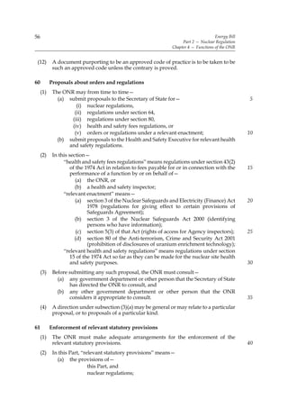 56                                                                                     Energy Bill
                                                                      Part 2 — Nuclear Regulation
                                                                 Chapter 4 — Functions of the ONR


 (12)       A document purporting to be an approved code of practice is to be taken to be
            such an approved code unless the contrary is proved.

60         Proposals about orders and regulations
     (1)    The ONR may from time to time—
              (a) submit proposals to the Secretary of State for—                                    5
                     (i) nuclear regulations,
                    (ii) regulations under section 64,
                   (iii) regulations under section 80,
                   (iv) health and safety fees regulations, or
                    (v) orders or regulations under a relevant enactment;                            10
              (b) submit proposals to the Health and Safety Executive for relevant health
                  and safety regulations.
     (2)    In this section—
                 “health and safety fees regulations” means regulations under section 43(2)
                     of the 1974 Act in relation to fees payable for or in connection with the       15
                     performance of a function by or on behalf of—
                        (a) the ONR, or
                       (b) a health and safety inspector;
                 “relevant enactment” means—
                        (a) section 3 of the Nuclear Safeguards and Electricity (Finance) Act        20
                             1978 (regulations for giving effect to certain provisions of
                             Safeguards Agreement);
                       (b) section 3 of the Nuclear Safeguards Act 2000 (identifying
                             persons who have information);
                        (c) section 5(3) of that Act (rights of access for Agency inspectors);       25
                       (d) section 80 of the Anti-terrorism, Crime and Security Act 2001
                             (prohibition of disclosures of uranium enrichment technology);
                 “relevant health and safety regulations” means regulations under section
                     15 of the 1974 Act so far as they can be made for the nuclear site health
                     and safety purposes.                                                            30
     (3)    Before submitting any such proposal, the ONR must consult—
              (a) any government department or other person that the Secretary of State
                   has directed the ONR to consult, and
              (b) any other government department or other person that the ONR
                   considers it appropriate to consult.                                              35
     (4)    A direction under subsection (3)(a) may be general or may relate to a particular
            proposal, or to proposals of a particular kind.

61         Enforcement of relevant statutory provisions
     (1)    The ONR must make adequate arrangements for the enforcement of the
            relevant statutory provisions.                                                           40
     (2)    In this Part, “relevant statutory provisions” means—
              (a) the provisions of—
                             this Part, and
                             nuclear regulations;
 