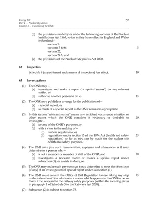 Energy Bill                                                                             57
Part 2 — Nuclear Regulation
Chapter 4 — Functions of the ONR


              (b)   the provisions made by or under the following sections of the Nuclear
                    Installations Act 1965, so far as they have effect in England and Wales
                    or Scotland—
                            section 1;
                            sections 3 to 6;                                                  5
                            section 22;
                            section 24A; and
              (c)   the provisions of the Nuclear Safeguards Act 2000.

62         Inspectors
            Schedule 8 (appointment and powers of inspectors) has effect.                     10

63         Investigations
     (1)    The ONR may—
              (a) investigate and make a report (“a special report”) on any relevant
                  matter, or
              (b) authorise another person to do so.                                          15
     (2)    The ONR may publish or arrange for the publication of—
              (a) a special report, or
              (b) so much of a special report as the ONR considers appropriate.
     (3)    In this section “relevant matter” means any accident, occurrence, situation or
            other matter which the ONR considers it necessary or desirable to                 20
            investigate—
              (a) for any of the ONR’s purposes, or
              (b) with a view to the making of—
                       (i) nuclear regulations, or
                      (ii) regulations under section 15 of the 1974 Act (health and safety    25
                            regulations) so far as they can be made for the nuclear site
                            health and safety purposes.
     (4)    The ONR may pay such remuneration, expenses and allowances as it may
            determine to a person who—
              (a) is not a member or member of staff of the ONR, and                          30
              (b) investigates a relevant matter or makes a special report under
                  subsection (1), or assists in doing so.
     (5)    The ONR may make such payments as it may determine to meet the other costs
            (if any) of an investigation or special report under subsection (1).
     (6)    The ONR must consult the Office of Rail Regulation before taking any step         35
            under subsection (1) in relation to a matter which appears to the ONR to be, or
            likely to be, relevant to the railway safety purposes (within the meaning given
            in paragraph 1 of Schedule 3 to the Railways Act 2005).
     (7)    Subsection (2) is subject to section 73.
 