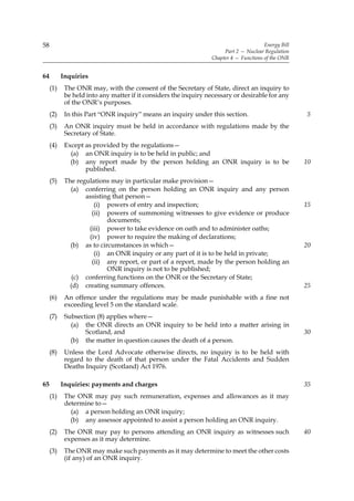 58                                                                                     Energy Bill
                                                                      Part 2 — Nuclear Regulation
                                                                 Chapter 4 — Functions of the ONR


64         Inquiries
     (1)    The ONR may, with the consent of the Secretary of State, direct an inquiry to
            be held into any matter if it considers the inquiry necessary or desirable for any
            of the ONR’s purposes.
     (2)    In this Part “ONR inquiry” means an inquiry under this section.                          5
     (3)    An ONR inquiry must be held in accordance with regulations made by the
            Secretary of State.
     (4)    Except as provided by the regulations—
              (a) an ONR inquiry is to be held in public; and
              (b) any report made by the person holding an ONR inquiry is to be                      10
                   published.
     (5)    The regulations may in particular make provision—
              (a) conferring on the person holding an ONR inquiry and any person
                   assisting that person—
                      (i) powers of entry and inspection;                                            15
                     (ii) powers of summoning witnesses to give evidence or produce
                           documents;
                    (iii) power to take evidence on oath and to administer oaths;
                    (iv) power to require the making of declarations;
              (b) as to circumstances in which—                                                      20
                      (i) an ONR inquiry or any part of it is to be held in private;
                     (ii) any report, or part of a report, made by the person holding an
                           ONR inquiry is not to be published;
               (c) conferring functions on the ONR or the Secretary of State;
              (d) creating summary offences.                                                         25
     (6)    An offence under the regulations may be made punishable with a fine not
            exceeding level 5 on the standard scale.
     (7)    Subsection (8) applies where—
              (a) the ONR directs an ONR inquiry to be held into a matter arising in
                   Scotland, and                                                                     30
              (b) the matter in question causes the death of a person.
     (8)    Unless the Lord Advocate otherwise directs, no inquiry is to be held with
            regard to the death of that person under the Fatal Accidents and Sudden
            Deaths Inquiry (Scotland) Act 1976.

65         Inquiries: payments and charges                                                           35
     (1)    The ONR may pay such remuneration, expenses and allowances as it may
            determine to—
              (a) a person holding an ONR inquiry;
              (b) any assessor appointed to assist a person holding an ONR inquiry.
     (2)    The ONR may pay to persons attending an ONR inquiry as witnesses such                    40
            expenses as it may determine.
     (3)    The ONR may make such payments as it may determine to meet the other costs
            (if any) of an ONR inquiry.
 