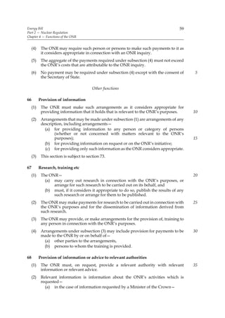Energy Bill                                                                             59
Part 2 — Nuclear Regulation
Chapter 4 — Functions of the ONR


     (4)    The ONR may require such person or persons to make such payments to it as
            it considers appropriate in connection with an ONR inquiry.
     (5)    The aggregate of the payments required under subsection (4) must not exceed
            the ONR’s costs that are attributable to the ONR inquiry.
     (6)    No payment may be required under subsection (4) except with the consent of        5
            the Secretary of State.

                                          Other functions

66         Provision of information
     (1)    The ONR must make such arrangements as it considers appropriate for
            providing information that it holds that is relevant to the ONR’s purposes.       10
     (2)    Arrangements that may be made under subsection (1) are arrangements of any
            description, including arrangements—
              (a) for providing information to any person or category of persons
                   (whether or not concerned with matters relevant to the ONR’s
                   purposes);                                                                 15
              (b) for providing information on request or on the ONR’s initiative;
              (c) for providing only such information as the ONR considers appropriate.
     (3)    This section is subject to section 73.

67         Research, training etc
     (1)    The ONR—                                                                          20
              (a) may carry out research in connection with the ONR’s purposes, or
                  arrange for such research to be carried out on its behalf, and
              (b) must, if it considers it appropriate to do so, publish the results of any
                  such research or arrange for them to be published.
     (2)    The ONR may make payments for research to be carried out in connection with       25
            the ONR’s purposes and for the dissemination of information derived from
            such research.
     (3)    The ONR may provide, or make arrangements for the provision of, training to
            any person in connection with the ONR’s purposes.
     (4)    Arrangements under subsection (3) may include provision for payments to be        30
            made to the ONR by or on behalf of—
              (a) other parties to the arrangements,
             (b) persons to whom the training is provided.

68         Provision of information or advice to relevant authorities
     (1)    The ONR must, on request, provide a relevant authority with relevant              35
            information or relevant advice.
     (2)    Relevant information is information about the ONR’s activities which is
            requested—
              (a) in the case of information requested by a Minister of the Crown—
 