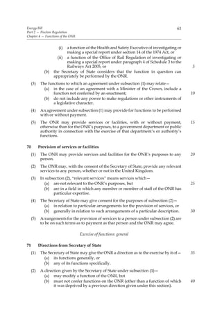 Energy Bill                                                                              61
Part 2 — Nuclear Regulation
Chapter 4 — Functions of the ONR


                      (i)  a function of the Health and Safety Executive of investigating or
                           making a special report under section 14 of the 1974 Act, or
                      (ii) a function of the Office of Rail Regulation of investigating or
                           making a special report under paragraph 4 of Schedule 3 to the
                           Railways Act 2005, or                                               5
              (b)   the Secretary of State considers that the function in question can
                    appropriately be performed by the ONR.
     (3)    The functions to which an agreement under subsection (1) may relate—
              (a) in the case of an agreement with a Minister of the Crown, include a
                   function not conferred by an enactment;                                     10
              (b) do not include any power to make regulations or other instruments of
                   a legislative character.
     (4)    An agreement under subsection (1) may provide for functions to be performed
            with or without payment.
     (5)    The ONR may provide services or facilities, with or without payment,               15
            otherwise than for the ONR’s purposes, to a government department or public
            authority in connection with the exercise of that department’s or authority’s
            functions.

70         Provision of services or facilities
     (1)    The ONR may provide services and facilities for the ONR’s purposes to any          20
            person.
     (2)    The ONR may, with the consent of the Secretary of State, provide any relevant
            services to any person, whether or not in the United Kingdom.
     (3)    In subsection (2), “relevant services” means services which—
              (a) are not relevant to the ONR’s purposes, but                                  25
              (b) are in a field in which any member or member of staff of the ONR has
                   particular expertise.
     (4)    The Secretary of State may give consent for the purposes of subsection (2)—
              (a) in relation to particular arrangements for the provision of services, or
              (b) generally in relation to such arrangements of a particular description.      30
     (5)    Arrangements for the provision of services to a person under subsection (2) are
            to be on such terms as to payment as that person and the ONR may agree.

                                   Exercise of functions: general

71         Directions from Secretary of State
     (1)    The Secretary of State may give the ONR a direction as to the exercise by it of—   35
              (a) its functions generally, or
              (b) any of its functions specifically.
     (2)    A direction given by the Secretary of State under subsection (1)—
              (a) may modify a function of the ONR, but
              (b) must not confer functions on the ONR (other than a function of which         40
                   it was deprived by a previous direction given under this section).
 