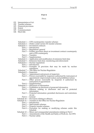 vi                                                                               Energy Bill




                                            PART 6

                                             FINAL

     121   Interpretation of Act
     122   Transfer schemes
     123   Financial provisions
     124   Extent
     125   Commencement
     126   Short title




            Schedule 1   —   CFD counterparties: transfer schemes
            Schedule 2   —   Orders under section 30: transfer schemes
            Schedule 3   —   Investment contracts
                Part 1   —   Introductory
                Part 2   —   Regulations: general
                Part 3   —   Further provision about an investment contract counterparty
                             and a CFD counterparty
                Part 4   —   Transfers
                Part 5   —   Supplementary
            Schedule 4   —   Application and modification of emissions limit duty
            Schedule 5   —   Emissions limit duty: monitoring and enforcement
            Schedule 6   —   Nuclear regulations
                Part 1   —   Introductory
                Part 2   —   Examples of provision that may be made by nuclear
                             regulations
            Schedule 7   —   The Office for Nuclear Regulation
            Schedule 8   —   Inspectors
                Part 1   —   Appointment and powers of inspectors
                Part 2   —   Powers exercisable by inspectors authorised by instrument of
                             appointment: improvement notices and prohibition notices
                Part 3 —     Other powers exercisable by inspector if authorised by
                             instrument of appointment
                Part 4   —   Supplementary
            Schedule 9   —   Disclosure of information
                Part 1   —   Prohibition on disclosure of protected information
                Part 2   —   Offences relating to disclosure and use of protected
                             information
                Part 3 —     Protected information: permitted disclosures and restrictions
                             on use
                Part 4   —   General
           Schedule 10   —   Provisions relating to offences
           Schedule 11   —   Transfers to the Office for Nuclear Regulation
                Part 1   —   Introductory
                Part 2   —   Staff transfer schemes
                Part 3   —   Property transfer schemes
                Part 4   —   Procedure for making or modifying schemes under this
                             Schedule
           Schedule 12 —     Minor and consequential amendments relating to Part 2
                Part 1 —     Amendments of the Health and Safety at Work etc. Act 1974
                Part 2 —     Nuclear safety
 