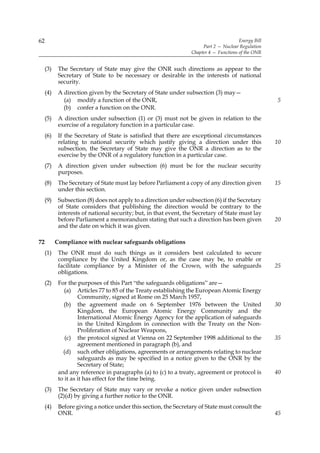 62                                                                                      Energy Bill
                                                                       Part 2 — Nuclear Regulation
                                                                  Chapter 4 — Functions of the ONR


     (3)    The Secretary of State may give the ONR such directions as appear to the
            Secretary of State to be necessary or desirable in the interests of national
            security.
     (4)    A direction given by the Secretary of State under subsection (3) may—
              (a) modify a function of the ONR,                                                       5
              (b) confer a function on the ONR.
     (5)    A direction under subsection (1) or (3) must not be given in relation to the
            exercise of a regulatory function in a particular case.
     (6)    If the Secretary of State is satisfied that there are exceptional circumstances
            relating to national security which justify giving a direction under this                 10
            subsection, the Secretary of State may give the ONR a direction as to the
            exercise by the ONR of a regulatory function in a particular case.
     (7)    A direction given under subsection (6) must be for the nuclear security
            purposes.
     (8)    The Secretary of State must lay before Parliament a copy of any direction given           15
            under this section.
     (9)    Subsection (8) does not apply to a direction under subsection (6) if the Secretary
            of State considers that publishing the direction would be contrary to the
            interests of national security; but, in that event, the Secretary of State must lay
            before Parliament a memorandum stating that such a direction has been given               20
            and the date on which it was given.

72         Compliance with nuclear safeguards obligations
     (1)    The ONR must do such things as it considers best calculated to secure
            compliance by the United Kingdom or, as the case may be, to enable or
            facilitate compliance by a Minister of the Crown, with the safeguards                     25
            obligations.
     (2)    For the purposes of this Part “the safeguards obligations” are—
               (a) Articles 77 to 85 of the Treaty establishing the European Atomic Energy
                     Community, signed at Rome on 25 March 1957,
              (b) the agreement made on 6 September 1976 between the United                           30
                     Kingdom, the European Atomic Energy Community and the
                     International Atomic Energy Agency for the application of safeguards
                     in the United Kingdom in connection with the Treaty on the Non-
                     Proliferation of Nuclear Weapons,
               (c) the protocol signed at Vienna on 22 September 1998 additional to the               35
                     agreement mentioned in paragraph (b), and
              (d) such other obligations, agreements or arrangements relating to nuclear
                     safeguards as may be specified in a notice given to the ONR by the
                     Secretary of State;
            and any reference in paragraphs (a) to (c) to a treaty, agreement or protocol is          40
            to it as it has effect for the time being.
     (3)    The Secretary of State may vary or revoke a notice given under subsection
            (2)(d) by giving a further notice to the ONR.
     (4)    Before giving a notice under this section, the Secretary of State must consult the
            ONR.                                                                                      45
 