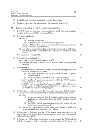 Energy Bill                                                                                  63
Part 2 — Nuclear Regulation
Chapter 4 — Functions of the ONR


     (5)    The ONR must publish any notice given under this section.
     (6)    Subsection (1) is not to be taken to affect the generality of section 58.

73         Consent of Secretary of State for certain communications
     (1)    The ONR must not issue any communication to which this section applies
            except with the consent of the Secretary of State.                                     5
     (2)    This section applies to—
              (a) any—
                        (i) security guidance, or
                       (ii) statement of the ONR’s nuclear security policy,
                    that the ONR considers concerns any matter to which any government             10
                    policy on national security relates;
              (b) any other communication of a description that the Secretary of State has
                    directed should be submitted to the Secretary of State before being
                    issued.
            This is subject to subsection (3).                                                     15
     (3)    This section does not apply to—
              (a) a code of practice issued under section 59;
              (b) the ONR’s strategy or annual plan or a report under paragraph 24 of
                   Schedule 7.
     (4)    In this section—                                                                       20
                 “government policy on national security” means any current policy which
                     relates to national security and—
                       (a) has been published by or on behalf of Her Majesty’s
                             Government, or
                       (b) has been notified to the ONR by the Secretary of State;                 25
                 “security guidance” means any guidance to which the ONR’s nuclear
                     security policy is relevant;
                 “the ONR’s nuclear security policy” means the ONR’s policy with respect
                     to the exercise of its functions, or the functions of inspectors, so far as
                     relevant to the nuclear security purposes.                                    30
     (5)    The Secretary of State may give a direction under subsection (2)(b) in relation
            to a description of communication only if it appears to the Secretary of State—
               (a) that—
                       (i) a communication of that description might contain security
                           guidance or information about the ONR’s nuclear security                35
                           policy, or
                      (ii) the ONR’s nuclear security policy might otherwise be relevant
                           to such a communication, and
              (b) that such a communication might concern any matter to which any
                    government policy on national security relates.                                40
     (6)    The Secretary of State may give the ONR a general consent in relation to the
            issue of a particular description of communication which would otherwise fall
            within subsection (2)(a).
     (7)    If the Secretary of State has given such a general consent, the ONR need not
            seek the Secretary of State’s particular consent in relation to the issue of a         45
 
