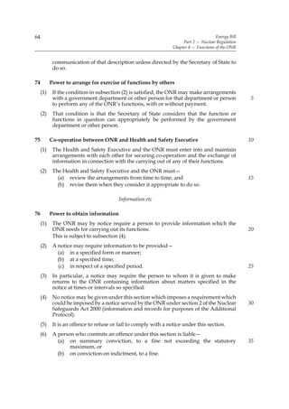 64                                                                                      Energy Bill
                                                                       Part 2 — Nuclear Regulation
                                                                  Chapter 4 — Functions of the ONR


            communication of that description unless directed by the Secretary of State to
            do so.

74         Power to arrange for exercise of functions by others
     (1)    If the condition in subsection (2) is satisfied, the ONR may make arrangements
            with a government department or other person for that department or person                5
            to perform any of the ONR’s functions, with or without payment.
     (2)    That condition is that the Secretary of State considers that the function or
            functions in question can appropriately be performed by the government
            department or other person.

75         Co-operation between ONR and Health and Safety Executive                                   10
     (1)    The Health and Safety Executive and the ONR must enter into and maintain
            arrangements with each other for securing co-operation and the exchange of
            information in connection with the carrying out of any of their functions.
     (2)    The Health and Safety Executive and the ONR must—
              (a) review the arrangements from time to time, and                                      15
              (b) revise them when they consider it appropriate to do so.

                                          Information etc

76         Power to obtain information
     (1)    The ONR may by notice require a person to provide information which the
            ONR needs for carrying out its functions.                                                 20
            This is subject to subsection (4).
     (2)    A notice may require information to be provided—
              (a) in a specified form or manner;
              (b) at a specified time;
              (c) in respect of a specified period.                                                   25
     (3)    In particular, a notice may require the person to whom it is given to make
            returns to the ONR containing information about matters specified in the
            notice at times or intervals so specified.
     (4)    No notice may be given under this section which imposes a requirement which
            could be imposed by a notice served by the ONR under section 2 of the Nuclear             30
            Safeguards Act 2000 (information and records for purposes of the Additional
            Protocol).
     (5)    It is an offence to refuse or fail to comply with a notice under this section.
     (6)    A person who commits an offence under this section is liable—
              (a) on summary conviction, to a fine not exceeding the statutory                        35
                   maximum, or
              (b) on conviction on indictment, to a fine.
 