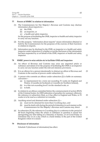 Energy Bill                                                                                65
Part 2 — Nuclear Regulation
Chapter 4 — Functions of the ONR


77         Powers of HMRC in relation to information
     (1)    The Commissioners for Her Majesty’s Revenue and Customs may disclose
            information about imports to—
               (a) the ONR,
              (b) an inspector, or                                                               5
               (c) a health and safety inspector,
            for the purpose of facilitating the ONR, inspector or health and safety inspector
            to carry out any function.
     (2)    For this purpose, “information about imports” means information obtained or
            held by the Commissioners for the purposes of the exercise of their functions        10
            in relation to imports.
     (3)    Information may be disclosed to the ONR, an inspector or a health and safety
            inspector under subsection (1) whether or not the disclosure of the information
            has been requested by or on behalf of the ONR, inspector or health and safety
            inspector.                                                                           15

78         HMRC power to seize articles etc to facilitate ONR and inspectors
     (1)    An officer of Revenue and Customs may seize any imported article or
            substance and detain it for the purpose of facilitating the ONR or an inspector
            to carry out any function under the relevant statutory provisions.
     (2)    It is an offence for a person intentionally to obstruct an officer of Revenue and    20
            Customs in the exercise of powers under subsection (1).
     (3)    A person who commits an offence under subsection (2) is liable on summary
            conviction—
              (a) to imprisonment for a term not exceeding 51 weeks (in England and
                   Wales), 12 months (in Scotland) or 6 months (in Northern Ireland),            25
              (b) to a fine not exceeding level 5 on the standard scale, or
              (c) to both.
     (4)    In relation to an offence committed before the commencement of section 281(5)
            of the Criminal Justice Act 2003 (alteration of penalties for summary offences),
            the reference in subsection (3)(a), as it has effect in England and Wales, to 51     30
            weeks is to be read as a reference to 6 months.
     (5)    Anything seized and detained under subsection (1)—
             (a) must not be detained for more than 2 working days, and
             (b) must be dealt with during the period of detention in such manner as the
                  Commissioners for Her Majesty’s Revenue and Customs may direct.                35
     (6)    In subsection (5), the reference to 2 working days is a reference to the period of
            48 hours beginning when the article or substance in question is seized but
            disregarding any time falling on a Saturday or Sunday, or on Good Friday or
            Christmas Day or on a day which is a bank holiday in the part of the United
            Kingdom where it is seized.                                                          40

79         Disclosure of information
            Schedule 9 (disclosure of information) has effect.
 