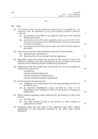 66                                                                                       Energy Bill
                                                                        Part 2 — Nuclear Regulation
                                                                   Chapter 4 — Functions of the ONR


                                                Fees

80         Fees
     (1)    The Secretary of State may by regulations provide for fees to be payable for, or in
            connection with, the performance of any of the following functions (whenever
            conferred)—                                                                                5
              (a) any function of the ONR or an inspector under any of the relevant
                    statutory provisions;
              (b) any function of the ONR under regulations under section 80 of the Anti-
                    terrorism, Crime and Security Act 2001 (prohibition of disclosures of uranium
                    enrichment technology);                                                            10
              (c) any function of any other person under any of the relevant statutory
                    provisions.
     (2)    The amount of any fee under regulations under this section must be—
              (a) specified in the regulations, or
              (b) determined by or in accordance with the regulations.                                 15
     (3)    Regulations under this section may provide for the amounts of fees to be
            different in different cases and, in particular, for fees in respect of the same
            function to be of different amounts in different circumstances.
     (4)    Regulations under this section may not provide for a fee to be payable by
            anyone in the capacity of—                                                                 20
                   an employee,
                   a person seeking employment,
                   a person training for employment, or
                   a person seeking training for employment.
     (5)    For the purposes of subsection (4)—                                                        25
              (a) “employee” and “employment” have the same meanings as in Part 1 of
                    the 1974 Act, and
              (b) an industrial rehabilitation course provided by virtue of the
                    Employment and Training Act 1973 is to be treated as training for
                    employment.                                                                        30
     (6)    Before making regulations under subsection (1), the Secretary of State must
            consult—
              (a) the ONR, and
              (b) such other persons (if any) as the Secretary of State considers it
                   appropriate to consult.                                                             35
     (7)    Subsection (6)(a) does not apply if the regulations give effect, without
            modification, to any proposals submitted by the ONR under section
            60(1)(a)(iii).
 