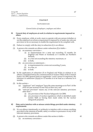 Energy Bill                                                                               67
Part 2 — Nuclear Regulation
Chapter 5 — Supplementary


                                          CHAPTER 5

                                        SUPPLEMENTARY

                        General duties of employers, employees and others

81         General duty of employees at work in relation to requirements imposed on
           others                                                                               5
     (1)    Every employee, while at work, must co-operate with any person (whether or
            not the employer) on whom a requirement is imposed by or under any relevant
            provision so far as necessary to enable the requirement to be complied with.
     (2)    Failure to comply with the duty in subsection (1) is an offence.
     (3)    A person who commits an offence under subsection (2) is liable—                     10
              (a) on summary conviction—
                      (i) to imprisonment for a term not exceeding 12 months (in
                          England and Wales or Scotland) or 6 months (in Northern
                          Ireland),
                     (ii) to a fine not exceeding the statutory maximum, or                     15
                    (iii) to both;
              (b) on conviction on indictment—
                      (i) to imprisonment for a term not exceeding 2 years,
                     (ii) to a fine, or
                    (iii) to both.                                                              20
     (4)    In the application of subsection (3) to England and Wales in relation to an
            offence committed before the commencement of section 154(1) of the Criminal
            Justice Act 2003 (general limit on magistrates’ court’s power to imprison), the
            reference in subsection (3)(a)(i) to 12 months is to be read as a reference to 6
            months.                                                                             25
     (5)    In this section—
              (a) “employee” and “employer” have the same meanings as in Part 1 of the
                     1974 Act (see sections 52 and 53(1) of that Act), and
              (b) “relevant provision” means any of the relevant statutory provisions
                     other than—                                                                30
                        (i) any provision of the Nuclear Safeguards Act 2000,
                       (ii) any provision of nuclear regulations which is identified under
                             section 54(9) as having been made solely for the nuclear
                             safeguards purposes.

82         Duty not to interfere with or misuse certain things provided under statutory         35
           requirements
     (1)    It is an offence intentionally or recklessly to interfere with or misuse anything
            provided in the interests of health, safety or welfare in pursuance of any of the
            relevant statutory provisions.
     (2)    A person who commits an offence under this section is liable—                       40
              (a) on summary conviction—
 