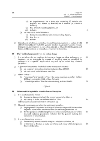 68                                                                                      Energy Bill
                                                                        Part 2 — Nuclear Regulation
                                                                         Chapter 5 — Supplementary


                       (i) to imprisonment for a term not exceeding 12 months (in
                           England and Wales or Scotland) or 6 months (in Northern
                           Ireland),
                      (ii) to a fine not exceeding £20,000, or
                     (iii) to both;                                                                   5
              (b)   on conviction on indictment—
                       (i) to imprisonment for a term not exceeding 2 years,
                      (ii) to a fine, or
                     (iii) to both.
     (3)    In relation to an offence committed before the commencement of section 154(1)             10
            of the Criminal Justice Act 2003 (general limit on magistrates’ court’s powers
            to imprison), the reference in subsection (2)(a)(i), as it has effect in England and
            Wales, to 12 months is to be read as a reference to 6 months.

83         Duty not to charge employees for certain things
     (1)    It is an offence for an employer to impose a charge, or allow a charge to be              15
            imposed, on an employee in respect of anything done or provided in
            pursuance of a specific requirement imposed by or under any relevant
            provision.
     (2)    A person who commits an offence under this section is liable—
              (a) on summary conviction to a fine not exceeding £20,000;                              20
              (b) on conviction on indictment, to a fine.
     (3)    In this section—
              (a) “employer” and “employee” have the same meanings as in Part 1 of the
                     1974 Act (see section 53(1) of that Act), and
              (b) “relevant provision” has the same meaning as in section 81.                         25

                                             Offences

84         Offences relating to false information and deception
     (1)    It is an offence for a person—
               (a) to make a statement which the person knows to be false, or
               (b) recklessly to make a statement which is false,                                     30
            in the circumstances mentioned in subsection (2).
     (2)    Those circumstances are where the statement is made—
              (a) in purported compliance with any requirement to provide information
                   imposed by or under any of the relevant statutory provisions, or
              (b) for the purposes of obtaining the issue of a document under any of the              35
                   relevant statutory provisions (whether for the person making the
                   statement or anyone else).
     (3)    It is an offence for a person—
               (a) intentionally to make a false entry in a relevant document, or
               (b) with intent to deceive, to make use of any such entry which the person             40
                     knows to be false.
 