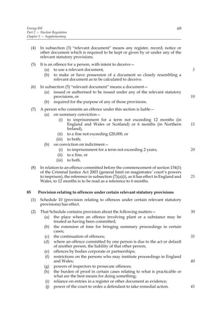 Energy Bill                                                                                  69
Part 2 — Nuclear Regulation
Chapter 5 — Supplementary


     (4)    In subsection (3) “relevant document” means any register, record, notice or
            other document which is required to be kept or given by or under any of the
            relevant statutory provisions.
     (5)    It is an offence for a person, with intent to deceive—
               (a) to use a relevant document,                                                     5
               (b) to make or have possession of a document so closely resembling a
                     relevant document as to be calculated to deceive.
     (6)    In subsection (5) “relevant document” means a document—
              (a) issued or authorised to be issued under any of the relevant statutory
                   provisions, or                                                                  10
              (b) required for the purpose of any of those provisions.
     (7)    A person who commits an offence under this section is liable—
              (a) on summary conviction—
                      (i) to imprisonment for a term not exceeding 12 months (in
                          England and Wales or Scotland) or 6 months (in Northern                  15
                          Ireland),
                     (ii) to a fine not exceeding £20,000, or
                    (iii) to both;
              (b) on conviction on indictment—
                      (i) to imprisonment for a term not exceeding 2 years,                        20
                     (ii) to a fine, or
                    (iii) to both.
     (8)    In relation to an offence committed before the commencement of section 154(1)
            of the Criminal Justice Act 2003 (general limit on magistrates’ court’s powers
            to imprison), the reference in subsection (7)(a)(i), as it has effect in England and   25
            Wales, to 12 months is to be read as a reference to 6 months.

85         Provision relating to offences under certain relevant statutory provisions
     (1)    Schedule 10 (provision relating to offences under certain relevant statutory
            provisions) has effect.
     (2)    That Schedule contains provision about the following matters—                          30
              (a) the place where an offence involving plant or a substance may be
                    treated as having been committed;
              (b) the extension of time for bringing summary proceedings in certain
                    cases;
               (c) the continuation of offences;                                                   35
              (d) where an offence committed by one person is due to the act or default
                    of another person, the liability of that other person;
              (e) offences by bodies corporate or partnerships;
               (f) restrictions on the persons who may institute proceedings in England
                    and Wales;                                                                     40
              (g) powers of inspectors to prosecute offences;
              (h) the burden of proof in certain cases relating to what is practicable or
                    what are the best means for doing something;
               (i) reliance on entries in a register or other document as evidence;
                (j) power of the court to order a defendant to take remedial action.               45
 