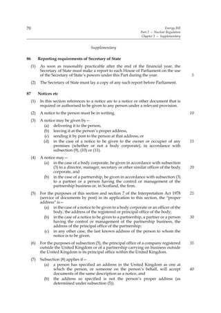 70                                                                                     Energy Bill
                                                                       Part 2 — Nuclear Regulation
                                                                        Chapter 5 — Supplementary


                                          Supplementary

86         Reporting requirements of Secretary of State
     (1)    As soon as reasonably practicable after the end of the financial year, the
            Secretary of State must make a report to each House of Parliament on the use
            of the Secretary of State’s powers under this Part during the year.                      5
     (2)    The Secretary of State must lay a copy of any such report before Parliament.

87         Notices etc
     (1)    In this section references to a notice are to a notice or other document that is
            required or authorised to be given to any person under a relevant provision.
     (2)    A notice to the person must be in writing.                                               10
     (3)    A notice may be given by—
              (a) delivering it to the person,
              (b) leaving it at the person’s proper address,
               (c) sending it by post to the person at that address, or
              (d) in the case of a notice to be given to the owner or occupier of any                15
                   premises (whether or not a body corporate), in accordance with
                   subsection (9), (10) or (11).
     (4)    A notice may—
              (a) in the case of a body corporate, be given in accordance with subsection
                   (3) to a director, manager, secretary or other similar officer of the body        20
                   corporate, and
              (b) in the case of a partnership, be given in accordance with subsection (3)
                   to a partner or a person having the control or management of the
                   partnership business or, in Scotland, the firm.
     (5)    For the purposes of this section and section 7 of the Interpretation Act 1978            25
            (service of documents by post) in its application to this section, the “proper
            address” is—
               (a) in the case of a notice to be given to a body corporate or an officer of the
                    body, the address of the registered or principal office of the body;
              (b) in the case of a notice to be given to a partnership, a partner or a person        30
                    having the control or management of the partnership business, the
                    address of the principal office of the partnership;
               (c) in any other case, the last known address of the person to whom the
                    notice is to be given.
     (6)    For the purposes of subsection (5), the principal office of a company registered         35
            outside the United Kingdom or of a partnership carrying on business outside
            the United Kingdom is its principal office within the United Kingdom.
     (7)    Subsection (8) applies if—
              (a) a person has specified an address in the United Kingdom as one at
                   which the person, or someone on the person’s behalf, will accept                  40
                   documents of the same description as a notice, and
              (b) the address so specified is not the person’s proper address (as
                   determined under subsection (5)).
 