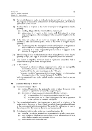Energy Bill                                                                                71
Part 2 — Nuclear Regulation
Chapter 5 — Supplementary


     (8)    The specified address is also to be treated as the person’s proper address for
            the purposes of this section and section 7 of the Interpretation Act 1978 in its
            application to this section.
     (9)    A notice that is to be given to the owner or occupier of any premises may be
            given by—                                                                            5
              (a) sending it by post to the person at those premises, or
              (b) addressing it by name to the person and delivering it to some
                   responsible person who is or appears to be resident or employed at the
                   premises.
 (10)       If the name or address of an owner or occupier of premises cannot be                 10
            ascertained after reasonable inquiry, a notice to the owner or occupier may be
            given by—
               (a) addressing it by the description “owner” or “occupier” of the premises
                    to which the notice relates (and describing the premises), and
               (b) delivering it to some responsible person who is or appears to be              15
                    resident or employed there.
 (11)       If there is no person as mentioned in subsection (10)(b), then the notice may be
            given by fixing it, or a copy of it, to some conspicuous part of the premises.
 (12)       This section is subject to provision made in regulations under this Part in
            respect of notices given under the regulations.                                      20
 (13)       In this section—
                 “director”, in relation to a body corporate whose affairs are managed by
                     its members, means a member of the body corporate;
                 “employed” has the same meaning as in the 1974 Act;
                 “relevant provision” means any of the relevant statutory provisions other       25
                     than a provision of the Nuclear Safeguards Act 2000;
            and references to giving a notice include similar expressions (such as serving
            or sending).

88         Electronic delivery of notices etc
     (1)    This section applies where—                                                          30
              (a) section 87 authorises the giving of a notice or other document by its
                   delivery to a particular person (“the recipient”), and
              (b) the notice or other document is transmitted to the recipient—
                       (i) by means of an electronic communications network, or
                      (ii) by other means but in a form that requires the use of apparatus       35
                           by the recipient to render it intelligible.
     (2)    The transmission has effect for the purposes of section 87 as a delivery of the
            notice or other document to the recipient, but only if the recipient has indicated
            to the person making the transmission (“the sender”) a willingness to receive
            the notice or other document in the form and manner used.                            40
     (3)    An indication to the sender for the purposes of subsection (2)—
             (a) must be given to the sender in such manner as the sender may require,
             (b) may be a general indication or an indication that is limited to notices or
                   other documents of a particular description,
              (c) must state the address to be used,                                             45
 
