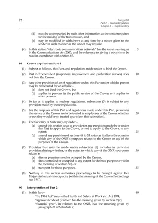 72                                                                                   Energy Bill
                                                                     Part 2 — Nuclear Regulation
                                                                      Chapter 5 — Supplementary


              (d)   must be accompanied by such other information as the sender requires
                    for the making of the transmission, and
              (e)   may be modified or withdrawn at any time by a notice given to the
                    sender in such manner as the sender may require.
     (4)    In this section “electronic communications network” has the same meaning as            5
            in the Communications Act 2003; and the reference to giving a notice is to be
            read in accordance with section 87.

89         Crown application: Part 2
     (1)    Subject as follows, this Part, and regulations made under it, bind the Crown.
     (2)    Part 2 of Schedule 8 (inspectors: improvement and prohibition notices) does            10
            not bind the Crown.
     (3)    Any other provision of, or of regulations under, this Part under which a person
            may be prosecuted for an offence—
             (a) does not bind the Crown, but
             (b) applies to persons in the public service of the Crown as it applies to            15
                  other persons.
     (4)    So far as it applies to nuclear regulations, subsection (3) is subject to any
            provision made by those regulations.
     (5)    For the purposes of this Part and regulations made under this Part, persons in
            the service of the Crown are to be treated as employees of the Crown (whether          20
            or not they would be so treated apart from this subsection).
     (6)    The Secretary of State may, by order—
              (a) amend this section so as to provide for any provision made by or under
                   this Part to apply to the Crown, or not to apply to the Crown, to any
                   extent;                                                                         25
              (b) amend any provision of sections 48 to 53 so far as it affects the extent to
                   which any of the ONR’s purposes relates to the Crown or any of the
                   purposes of the Crown.
     (7)    Provision that may be made under subsection (6) includes in particular
            provision altering whether, or the extent to which, any of the ONR’s purposes          30
            relates to—
              (a) sites or premises used or occupied by the Crown,
              (b) sites controlled or occupied to any extent for defence purposes (within
                    the meaning of section 50), or
               (c) transport for those purposes.                                                   35
     (8)    Nothing in this section authorises proceedings to be brought against Her
            Majesty in her private capacity (within the meaning of the Crown Proceedings
            Act 1947).

90         Interpretation of Part 2
     (1)    In this Part—                                                                          40
                 “the 1974 Act” means the Health and Safety at Work etc. Act 1974;
                 “approved code of practice” has the meaning given by section 59(7);
                 “financial year”, in relation to the ONR, has the meaning given by
                    paragraph 28 of Schedule 7;
 