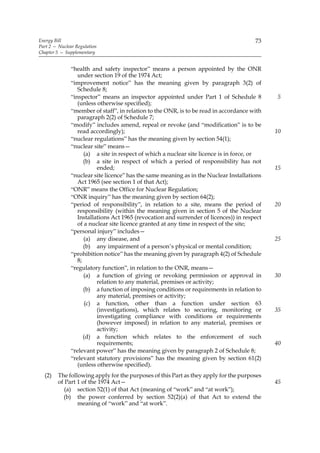 Energy Bill                                                                             73
Part 2 — Nuclear Regulation
Chapter 5 — Supplementary


               “health and safety inspector” means a person appointed by the ONR
                  under section 19 of the 1974 Act;
               “improvement notice” has the meaning given by paragraph 3(2) of
                  Schedule 8;
               “inspector” means an inspector appointed under Part 1 of Schedule 8            5
                  (unless otherwise specified);
               “member of staff”, in relation to the ONR, is to be read in accordance with
                  paragraph 2(2) of Schedule 7;
               “modify” includes amend, repeal or revoke (and “modification” is to be
                  read accordingly);                                                          10
               “nuclear regulations” has the meaning given by section 54(1);
               “nuclear site” means—
                     (a) a site in respect of which a nuclear site licence is in force, or
                     (b) a site in respect of which a period of responsibility has not
                          ended;                                                              15
               “nuclear site licence” has the same meaning as in the Nuclear Installations
                  Act 1965 (see section 1 of that Act);
               “ONR” means the Office for Nuclear Regulation;
               “ONR inquiry” has the meaning given by section 64(2);
               “period of responsibility”, in relation to a site, means the period of         20
                  responsibility (within the meaning given in section 5 of the Nuclear
                  Installations Act 1965 (revocation and surrender of licences)) in respect
                  of a nuclear site licence granted at any time in respect of the site;
               “personal injury” includes—
                     (a) any disease, and                                                     25
                     (b) any impairment of a person’s physical or mental condition;
               “prohibition notice” has the meaning given by paragraph 4(2) of Schedule
                  8;
               “regulatory function”, in relation to the ONR, means—
                     (a) a function of giving or revoking permission or approval in           30
                          relation to any material, premises or activity;
                     (b) a function of imposing conditions or requirements in relation to
                          any material, premises or activity;
                      (c) a function, other than a function under section 63
                          (investigations), which relates to securing, monitoring or          35
                          investigating compliance with conditions or requirements
                          (however imposed) in relation to any material, premises or
                          activity;
                     (d) a function which relates to the enforcement of such
                          requirements;                                                       40
               “relevant power” has the meaning given by paragraph 2 of Schedule 8;
               “relevant statutory provisions” has the meaning given by section 61(2)
                  (unless otherwise specified).
  (2)    The following apply for the purposes of this Part as they apply for the purposes
         of Part 1 of the 1974 Act—                                                           45
            (a) section 52(1) of that Act (meaning of “work” and “at work”);
           (b) the power conferred by section 52(2)(a) of that Act to extend the
                 meaning of “work” and “at work”.
 