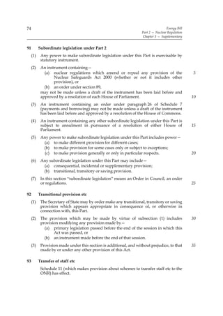 74                                                                                  Energy Bill
                                                                    Part 2 — Nuclear Regulation
                                                                     Chapter 5 — Supplementary


91         Subordinate legislation under Part 2
     (1)    Any power to make subordinate legislation under this Part is exercisable by
            statutory instrument.
     (2)    An instrument containing—
              (a) nuclear regulations which amend or repeal any provision of the                  5
                   Nuclear Safeguards Act 2000 (whether or not it includes other
                   provision), or
              (b) an order under section 89,
            may not be made unless a draft of the instrument has been laid before and
            approved by a resolution of each House of Parliament.                                 10
     (3)    An instrument containing an order under paragraph 26 of Schedule 7
            (payments and borrowing) may not be made unless a draft of the instrument
            has been laid before and approved by a resolution of the House of Commons.
     (4)    An instrument containing any other subordinate legislation under this Part is
            subject to annulment in pursuance of a resolution of either House of                  15
            Parliament.
     (5)    Any power to make subordinate legislation under this Part includes power—
             (a) to make different provision for different cases;
             (b) to make provision for some cases only or subject to exceptions;
              (c) to make provision generally or only in particular respects.                     20
     (6)    Any subordinate legislation under this Part may include—
             (a) consequential, incidental or supplementary provision;
             (b) transitional, transitory or saving provision.
     (7)    In this section “subordinate legislation” means an Order in Council, an order
            or regulations.                                                                       25

92         Transitional provision etc
     (1)    The Secretary of State may by order make any transitional, transitory or saving
            provision which appears appropriate in consequence of, or otherwise in
            connection with, this Part.
     (2)    The provision which may be made by virtue of subsection (1) includes                  30
            provision modifying any provision made by—
              (a) primary legislation passed before the end of the session in which this
                   Act was passed, or
              (b) an instrument made before the end of that session.
     (3)    Provision made under this section is additional, and without prejudice, to that       35
            made by or under any other provision of this Act.

93         Transfer of staff etc
            Schedule 11 (which makes provision about schemes to transfer staff etc to the
            ONR) has effect.
 