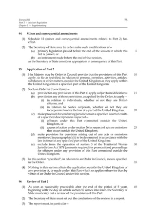 Energy Bill                                                                                 75
Part 2 — Nuclear Regulation
Chapter 5 — Supplementary


94         Minor and consequential amendments
     (1)    Schedule 12 (minor and consequential amendments related to Part 2) has
            effect.
     (2)    The Secretary of State may by order make such modifications of—
              (a) primary legislation passed before the end of the session in which this          5
                    Act is passed, or
              (b) an instrument made before the end of that session,
            as the Secretary of State considers appropriate in consequence of this Part.

95         Application of Part 2
     (1)    Her Majesty may by Order in Council provide that the provisions of this Part          10
            apply, so far as specified, in relation to persons, premises, activities, articles,
            substances or other matters, outside the United Kingdom as they apply within
            the United Kingdom or a specified part of the United Kingdom.
     (2)    Such an Order in Council may—
              (a) provide for any provisions of this Part to apply subject to modifications;      15
              (b) provide for any of those provisions, as applied by the Order, to apply—
                      (i) in relation to individuals, whether or not they are British
                           citizens, and
                     (ii) in relation to bodies corporate, whether or not they are
                           incorporated under the law of a part of the United Kingdom;            20
               (c) make provision for conferring jurisdiction on a specified court or courts
                   of a specified description in respect of—
                      (i) offences under this Part committed outside the United
                           Kingdom, or
                     (ii) causes of action under section 56 in respect of acts or omissions       25
                           that occur outside the United Kingdom;
              (d) make provision for questions arising out of any acts or omissions
                   mentioned in paragraph (c)(ii) to be determined in accordance with the
                   law in force in any specified part of the United Kingdom;
              (e) exclude from the operation of section 3 of the Territorial Waters               30
                   Jurisdiction Act 1878 (consents required for prosecutions) proceedings
                   for offences under any provision of this Part committed outside the
                   United Kingdom.
     (3)    In this section “specified”, in relation to an Order in Council, means specified
            in the Order.                                                                         35
     (4)    Nothing in this section affects the application outside the United Kingdom of
            any provision of, or made under, this Part which so applies otherwise than by
            virtue of an Order in Council under this section.

96         Review of Part 2
     (1)    As soon as reasonably practicable after the end of the period of 5 years              40
            beginning with the day on which section 57 comes into force, the Secretary of
            State must carry out a review of the provisions of this Part.
     (2)    The Secretary of State must set out the conclusions of the review in a report.
     (3)    The report must, in particular—
 