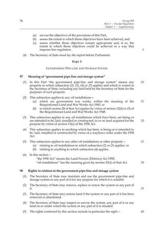 76                                                                                    Energy Bill
                                                                      Part 2 — Nuclear Regulation
                                                                       Chapter 5 — Supplementary


              (a)   set out the objectives of the provisions of this Part,
              (b)   assess the extent to which those objectives have been achieved, and
              (c)   assess whether those objectives remain appropriate and, if so, the
                    extent to which those objectives could be achieved in a way that
                    imposes less regulation.                                                        5
     (4)    The Secretary of State must lay the report before Parliament.

                                             PART 3

                         GOVERNMENT PIPE-LINE AND STORAGE SYSTEM

97         Meaning of “government pipe-line and storage system”
     (1)    In this Part “the government pipe-line and storage system” means any                    10
            property to which subsection (2), (3), (4) or (5) applies and which is vested in
            the Secretary of State, including any land held by the Secretary of State for the
            purposes of such property.
     (2)    This subsection applies to any oil installations—
              (a) which are government war works, within the meaning of the                         15
                   Requisitioned Land and War Works Act 1945, or
              (b) to which section 28 of that Act applies by virtue of section 12(4) or (5) of
                   the Requisitioned Land and War Works Act 1948.
     (3)    This subsection applies to any oil installations which have been, are being or
            are intended to be, laid, installed or constructed, in or on land acquired for the      20
            purpose by virtue of section 13(a) of the 1958 Act.
     (4)    This subsection applies to anything which has been, is being or is intended to
            be, laid, installed or constructed by virtue of a wayleave order under the 1958
            Act.
     (5)    This subsection applies to any other oil installations or other property—               25
              (a) relating to oil installations to which subsection (2) or (3) applies, or
              (b) relating to anything to which subsection (4) applies.
     (6)    In this section—
                 “the 1958 Act” means the Land Powers (Defence) Act 1958;
                 “oil installations” has the meaning given by section 25(1) of that Act.            30

98         Rights in relation to the government pipe-line and storage system
     (1)    The Secretary of State may maintain and use the government pipe-line and
            storage system or any part of it for any purpose for which it is suitable.
     (2)    The Secretary of State may remove, replace or renew the system or any part of
            it.                                                                                     35
     (3)    The Secretary of State may restore land if the system or any part of it has been
            removed or abandoned.
     (4)    The Secretary of State may inspect or survey the system, any part of it or any
            land on or under which the system or any part of it is situated.
     (5)    The rights conferred by this section include in particular the right—                   40
 