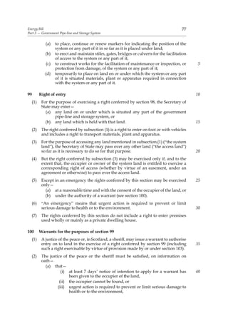 Energy Bill                                                                                   77
Part 3 — Government Pipe-line and Storage System


              (a)   to place, continue or renew markers for indicating the position of the
                    system or any part of it in so far as it is placed under land;
              (b)   to erect and maintain stiles, gates, bridges or culverts for the facilitation
                    of access to the system or any part of it;
              (c)   to construct works for the facilitation of maintenance or inspection, or        5
                    protection from damage, of the system or any part of it;
              (d)   temporarily to place on land on or under which the system or any part
                    of it is situated materials, plant or apparatus required in connection
                    with the system or any part of it.

99         Right of entry                                                                           10
     (1)    For the purpose of exercising a right conferred by section 98, the Secretary of
            State may enter—
              (a) any land on or under which is situated any part of the government
                   pipe-line and storage system, or
              (b) any land which is held with that land.                                            15
     (2)    The right conferred by subsection (1) is a right to enter on foot or with vehicles
            and includes a right to transport materials, plant and apparatus.
     (3)    For the purpose of accessing any land mentioned in subsection (1) (“the system
            land”), the Secretary of State may pass over any other land (“the access land”)
            so far as it is necessary to do so for that purpose.                                    20
     (4)    But the right conferred by subsection (3) may be exercised only if, and to the
            extent that, the occupier or owner of the system land is entitled to exercise a
            corresponding right of access (whether by virtue of an easement, under an
            agreement or otherwise) to pass over the access land.
     (5)    Except in an emergency the rights conferred by this section may be exercised            25
            only—
              (a) at a reasonable time and with the consent of the occupier of the land, or
              (b) under the authority of a warrant (see section 100).
     (6)    “An emergency” means that urgent action is required to prevent or limit
            serious damage to health or to the environment.                                         30
     (7)    The rights conferred by this section do not include a right to enter premises
            used wholly or mainly as a private dwelling house.

100        Warrants for the purposes of section 99
     (1)    A justice of the peace or, in Scotland, a sheriff, may issue a warrant to authorise
            entry on to land in the exercise of a right conferred by section 99 (including          35
            such a right exercisable by virtue of provision made by or under section 103).
     (2)    The justice of the peace or the sheriff must be satisfied, on information on
            oath—
              (a) that—
                       (i) at least 7 days’ notice of intention to apply for a warrant has          40
                           been given to the occupier of the land,
                      (ii) the occupier cannot be found, or
                     (iii) urgent action is required to prevent or limit serious damage to
                           health or to the environment,
 
