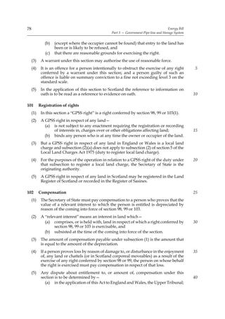 78                                                                                         Energy Bill
                                                     Part 3 — Government Pipe-line and Storage System


              (b)   (except where the occupier cannot be found) that entry to the land has
                    been or is likely to be refused, and
              (c)   that there are reasonable grounds for exercising the right.
     (3)    A warrant under this section may authorise the use of reasonable force.
     (4)    It is an offence for a person intentionally to obstruct the exercise of any right            5
            conferred by a warrant under this section; and a person guilty of such an
            offence is liable on summary conviction to a fine not exceeding level 3 on the
            standard scale.
     (5)    In the application of this section to Scotland the reference to information on
            oath is to be read as a reference to evidence on oath.                                       10

101        Registration of rights
     (1)    In this section a “GPSS right” is a right conferred by section 98, 99 or 103(1).
     (2)    A GPSS right in respect of any land—
              (a) is not subject to any enactment requiring the registration or recording
                  of interests in, charges over or other obligations affecting land;                     15
              (b) binds any person who is at any time the owner or occupier of the land.
     (3)    But a GPSS right in respect of any land in England or Wales is a local land
            charge and subsection (2)(a) does not apply to subsection (2) of section 5 of the
            Local Land Charges Act 1975 (duty to register local land charge).
     (4)    For the purposes of the operation in relation to a GPSS right of the duty under              20
            that subsection to register a local land charge, the Secretary of State is the
            originating authority.
     (5)    A GPSS right in respect of any land in Scotland may be registered in the Land
            Register of Scotland or recorded in the Register of Sasines.

102        Compensation                                                                                  25
     (1)    The Secretary of State must pay compensation to a person who proves that the
            value of a relevant interest to which the person is entitled is depreciated by
            reason of the coming into force of section 98, 99 or 103.
     (2)    A “relevant interest” means an interest in land which—
              (a) comprises, or is held with, land in respect of which a right conferred by              30
                   section 98, 99 or 103 is exercisable, and
              (b) subsisted at the time of the coming into force of the section.
     (3)    The amount of compensation payable under subsection (1) is the amount that
            is equal to the amount of the depreciation.
     (4)    If a person proves loss by reason of damage to, or disturbance in the enjoyment              35
            of, any land or chattels (or in Scotland corporeal moveables) as a result of the
            exercise of any right conferred by section 98 or 99, the person on whose behalf
            the right is exercised must pay compensation in respect of that loss.
     (5)    Any dispute about entitlement to, or amount of, compensation under this
            section is to be determined by—                                                              40
              (a) in the application of this Act to England and Wales, the Upper Tribunal;
 