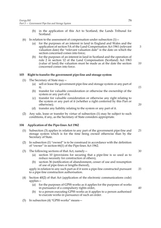 Energy Bill                                                                            79
Part 3 — Government Pipe-line and Storage System


           (b)    in the application of this Act to Scotland, the Lands Tribunal for
                  Scotland.
  (6)    In relation to the assessment of compensation under subsection (1)—
           (a) for the purposes of an interest in land in England and Wales and the
                 application of section 5A of the Land Compensation Act 1961 (relevant       5
                 valuation date) the “relevant valuation date” is the date on which the
                 section concerned comes into force;
           (b) for the purposes of an interest in land in Scotland and the operation of
                 rule 2 in section 12 of the Land Compensation (Scotland) Act 1963
                 (value of land) the valuation must be made as at the date the section       10
                 concerned comes into force.

103     Right to transfer the government pipe-line and storage system
  (1)    The Secretary of State may—
           (a) sell or lease the government pipe-line and storage system or any part of
                it;                                                                          15
           (b) transfer for valuable consideration or otherwise the ownership of the
                system or any part of it;
            (c) transfer for valuable consideration or otherwise any right relating to
                the system or any part of it (whether a right conferred by this Part or
                otherwise);                                                                  20
           (d) transfer any liability relating to the system or any part of it.
  (2)    Any sale, lease or transfer by virtue of subsection (1) may be subject to such
         conditions, if any, as the Secretary of State considers appropriate.

104     Application of the Pipe-lines Act 1962
  (1)    Subsection (3) applies in relation to any part of the government pipe-line and      25
         storage system which is for the time being owned otherwise than by the
         Secretary of State.
  (2)    In subsection (1) “owned” is to be construed in accordance with the definition
         of “owner” in section 66(1) of the Pipe-lines Act 1962.
  (3)    The following sections of that Act, namely—                                         30
            (a) section 10 (provisions for securing that a pipe-line is so used as to
                 reduce necessity for construction of others),
           (b) section 36 (notification of abandonment, cesser of use and resumption
                 of use of pipe-lines or lengths thereof),
         apply in relation to any such part as if it were a pipe-line constructed pursuant   35
         to a pipe-line construction authorisation.
  (4)    Section 40(2) of that Act (application of the electronic communications code)
         applies—
           (a) for the purposes of GPSS works as it applies for the purposes of works
                in pursuance of a compulsory rights order,                                   40
           (b) to a person executing GPSS works as it applies to a person authorised
                to execute works in pursuance of such an order.
  (5)    In subsection (4) “GPSS works” means—
 